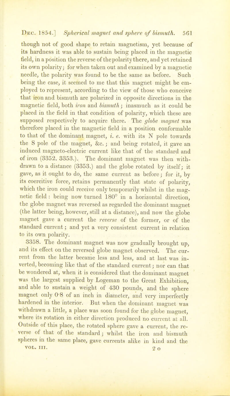 though not of good shape to retain magnetism, yet because of its hardness it was able to sustain being placed in the magnetic field, in a position the reverse of the polarity there, and yet retained its own polarity; for when taken out and examined by a magnetic needle, the polarity was found to be the same as before. Such being the case, it seemed to me that this magnet might be em- ployed to represent, according to the view of those who conceive that iron and bismuth are polarized in opposite directions in the magnetic field, both iron and bismuth; inasmuch as it could be placed in the field in that condition of polarity, which these are supposed respectively to acquire there. The globe magnet was therefore placed in the magnetic field in a position conformable to that of the dominant magnet, i. e. with its N pole towards the S pole of the magnet, &c.; and being rotated, it gave an induced magneto-electric current like that of the standard and of iron (3352. 3353.). The dominant magnet was then with- drawn to a distance (3353.) and the globe rotated by itself; it gave, as it ought to do, the same current as before; for it, by its coercitive force, retains permanently that state of polarity, which the iron could receive only temporarily whilst in the mag- netic field : being now turned 180° in a horizontal direction, the globe magnet was reversed as regarded the dominant magnet (the latter being, however, still at a distance), and now the globe magnet gave a current the reverse of the former, or of the standard current; and yet a very consistent current in relation to its own polarity. 3358. The dominant magnet was now gradually brought up, and its efi'ect on the reversed globe magnet observed. The cur- rent from the latter became less and less, and at last was in- verted, becoming like that of the standard current; nor can that be wondered at, when it is considered that the dominant magnet was the largest supplied by Logeman to the Great Exhibition, and able to sustain a weight of 430 pounds, and the sphere magnet only 0-8 of an inch in diameter, and very imperfectly hardened in the interior. But when the dominant magnet was withdrawn a little, a place was soon found for the globe magnet, where its rotation in either direction produced no current at all. Outside of this place, the rotated sphere gave a current, the re- verse of that of the standard; whilst the iron and bismuth spheres in the same place, gave currents alike in kind and the VOL. III. 2 o