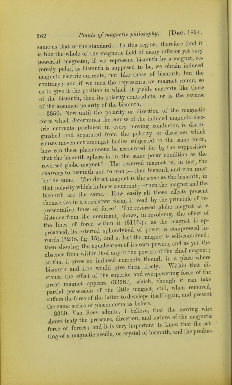 same as that of the standard. In this region, therefore (and it is like the whole of the magnetic field of many mferior yet vei7 powerful magnets), if we represent bismuth by a magnet, re- versely polar, as bismuth is supposed to be, we obtam mduced magneto-electric currents, not like those of bismuth, but the contrary; and if we turn the representative magnet round, so as to give it the position in which it yields currents like those of the bismuth, then its polarity contradicts, or is the reverse of the assumed polarity of the bismuth. 3359. Now until the polarity or direction of the magnetic force which determines the course of the induced magneto-elec- tric currents produced in every moving conductor, is distin- guished and separated from the polarity or direction which causes movement amongst bodies subjected to the same force, how can these phcenomena be accounted for by the supposition that the bismuth sphere is in the same polar condition as the reversed globe magnet ? The reversed magnet is, m fact, the contrary to bismuth and to iron ;-then bismuth and iron must be the same. The direct magnet is the same as the bismuth, in that polarity which induces a current ;-then the magnet and the bismuth are the same. How easily all these effects present themselves in a consistent form, if read by the prmciple ot re- presentative lines of force! The reversed globe magnet at a distance from the dominant, shows, in revolvmg, the etiect oi the lines of force within it (3116.); as the magnet is ap- proached, its external sphondyloid of power is compressed in- wards (3338. fig. 15), and at last the magnet is self-contamed; then showing the equalization of its own powers, and as yet the absence from within it of any of the powers of the chief magnet; so that it gives no induced currents, though m a place where bismuth and iron would give them freely. Withm that di- stance the effect of the superior and ovei-powering force of the ^reat magnet appears (3358.), which, though it can take partial possession of the little magnet, still, when removed suffers the force of the latter to develope itself again, and present the same series of phsenomena as before. 3300. Van Rees admits, I believe, that the movmg wire shows truly the presence, direction, and nature of the magnetic force or forces; and it is very important to know that the set- tbg of a magnetic needle, or crystal of bismuth, and theproduc-