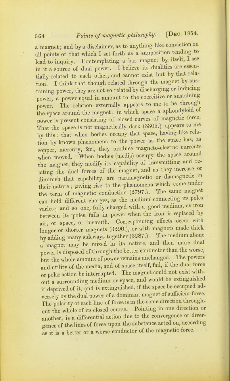 a magnet; and by a disclaimer, as to anything like conviction on all points of that which I set forth as a supposition tendmg to lead to inquiry. Contemplating a bar magnet by itself, I see in it a source of dual power. I believe its dualities are essen- tially related to each other, and cannot exist but by that rela- tion. I think that though related through the magnet by sus- taining power, they are not so related by discharging or inducmg power, a power equal in amount to the coercitive or sustammg power. The relation externally appears to me to be through the space around the magnet; in which space a sphondyloid of power is present consisting of closed curves of magnetic force. That the space is not magnetically dark (3305.) appears to me by this; that when bodies occupy that space, having hke rela- tion by known pheenomena to the power as the space has, as copper, mercury, &c., they produce magneto-electric currents when moved. When bodies (media) occupy the space around the magnet, they modify its capability of transmitting and re- lating the dual forces of the magnet, and as they mcrease or diminish that capability, are paramagnetic or diamagnetic m their nature; giving rise to the phsenomena which come under the term of magnetic conduction (2797.). The same magnet can hold different charges, as the medium connectmg its poles varies; and so one, fully charged with a good medium, as iron between its poles, falls in power when the iron is replaced by air, or space, or bismuth. Corresponding effects occur with longer or shorter magnets (3290.), or with magnets made thick by adding many sideways together (3287.). The medium about a magnet may be mixed in its natm-e, and then more dual power is disposed of through the better conductor than the worse, but the whole amount of power remains unchanged. The powers and utility of the media, and of space itself, fail, if the dual force or polar action be interrupted. The magnet could not exist with- out a surrounding medium or space, and would be extinguished if deprived of it, and is extinguished, if the space be occupied ad- versely by the dual power of a dominant magnet of sufficient force. The polarity of each line of force is in the same direction through- out the whole of its closed course. Pointing in one direction or another, is a differential action due to the convergence or diver- gence of the lines of force upon the substance acted on, according as it is a better or a worse conductor of the magnetic force.