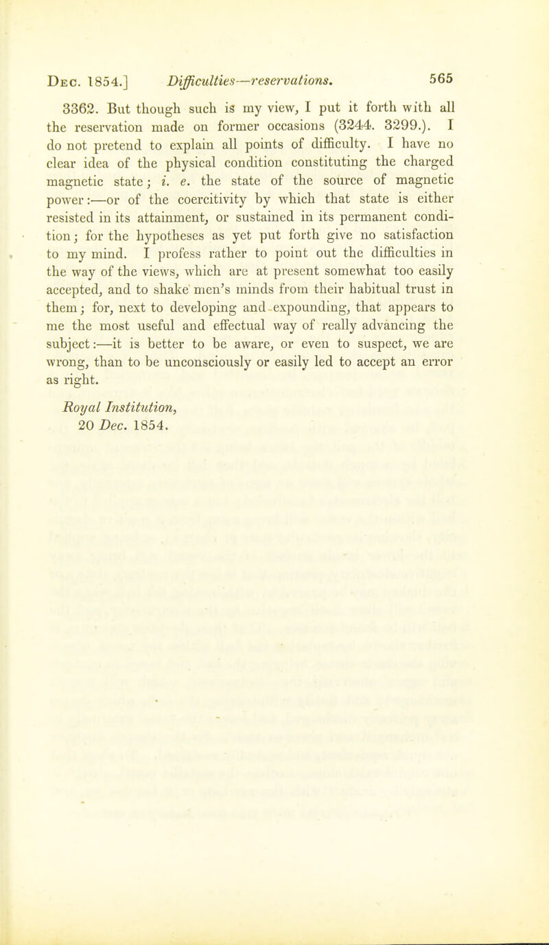3362. But though such is my view, I put it forth with all the reservation made on former occasions (324-4, 3299.). I do not pretend to explain all points of difficulty. I have no clear idea of the physical condition constituting the charged magnetic state; i. e. the state of the source of magnetic power:—or of the coercitivity by which that state is either resisted in its attainment, or sustained in its permanent condi- tion ; for the hypotheses as yet put forth give no satisfaction to my mind. I profess rather to point out the difficulties in the way of the views, which are at present somewhat too easily accepted, and to shake men's minds from their habitual trust in them; for, next to developing and expounding, that appears to me the most useful and effectual way of really advancing the subject:—it is better to be aware, or even to suspect, we are wrong, than to be unconsciously or easily led to accept an error as right. Royal Institution, 20 Dec. 1854.