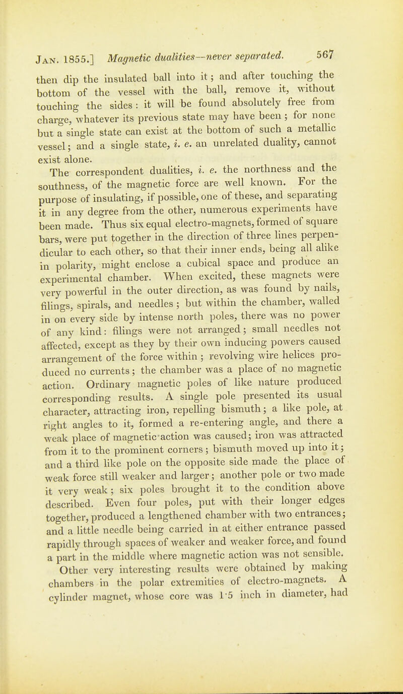 then dip the insulated ball into it; and after touching the bottom of the vessel with the ball, remove it, without touching the sides : it will be found absolutely free from charge, whatever its previous state may have been ; for none but a single state can exist at the bottom of such a metallic vessel; and a single state, i. e. an unrelated duality, cannot exist alone. The correspondent dualities, i. e. the northness and the southness, of the magnetic force are well known. For the purpose of insulating, if possible, one of these, and separating it in any degree from the other, numerous experiments have been made. Thus six equal electro-magnets, formed of square bars, were put together in the direction of three lines perpen- dicular to each other, so that their inner ends, being all alike in polarity, might enclose a cubical space and produce an experimental chamber. When excited, these magnets were very powerful in the outer direction, as was found by nails, fiUngs, spirals, and needles ; but within the chamber, walled in on every side by intense north poles, there was no power of any kind: filings were not arranged; small needles not affected, except as they by their own inducing powers caused arrangement of the force within ; revolving wire hehces pro- duced no currents; the chamber was a place of no magnetic action. Ordinary magnetic poles of hke nature produced corresponding results. A single pole presented its usual character, attracting iron, repelling bismuth; a Uke pole, at right angles to it, formed a re-entering angle, and there a weak place of magnetic action was caused; iron was attracted from it to the prominent corners; bismuth moved up into it; and a third like pole on the opposite side made the place of weak force still weaker and larger; another pole or two made it very weak ; six poles brought it to the condition above described. Even four poles, put with their longer edges together,produced a lengthened chamber with two entrances; and a little needle being carried in at either entrance passed rapidly through spaces of weaker and weaker force, and found a part in the middle where magnetic action was not sensible. Other very interesting results were obtained by makmg chambers in the polar extremities of electro-magnets. A cylinder magnet, whose core was 15 inch in diameter, had