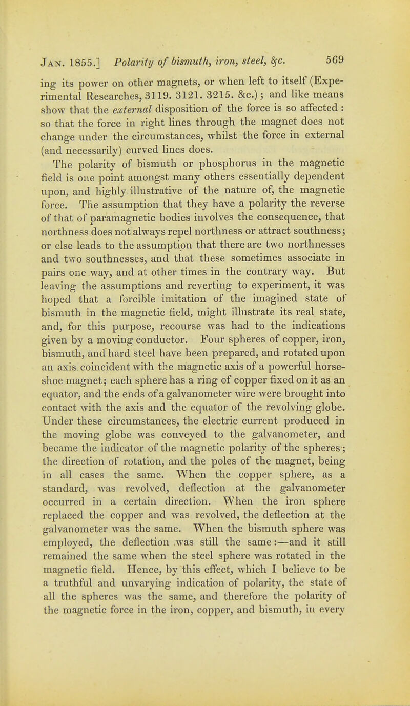 ing its power on other magnets, or when left to itself (Expe- rimental Researches, 3119. 3121. 3215. &c.); and like means show that the external disposition of the force is so afFected : so that the force in right lines through the magnet does not change under the circumstances, whilst the force in external (and necessarily) curved lines does. The polarity of bismuth or phosphorus in the magnetic field is one point amongst many others essentially dependent upon, and highly illustrative of the nature of, the magnetic force. The assumption that they have a polarity the reverse of that of paramagnetic bodies involves the consequence, that northness does not always repel northness or attract southness; or else leads to the assumption that there are two northnesses and two southnesses, and that these sometimes associate in pairs one way, and at other times in the contrary way. But leaving the assumptions and reverting to experiment, it was hoped that a forcible imitation of the imagined state of bismuth in the magnetic field, might illustrate its real state, and, for this purpose, recourse was had to the indications given by a moving conductor. Four spheres of copper, iron, bismuth, and hard steel have been prepared, and rotated upon an axis coincident with the magnetic axis of a powerful horse- shoe magnet; each sphere has a ring of copper fixed on it as an equator, and the ends of a galvanometer wire were brought into contact with the axis and the equator of the revolving globe. Under these circumstances, the electric current produced in the moving globe was conveyed to the galvanometer, and became the indicator of the magnetic polarity of the spheres; the direction of rotation, and the poles of the magnet, being in all cases the same. When the copper sphere, as a standard, was revolved, deflection at the galvanometer occurred in a certain direction. When the iron sphere replaced the copper and was revolved, the deflection at the galvanometer was the same. When the bismuth sphere was employed, the deflection .was still the same:—and it still remained the same when the steel sphere was rotated in the magnetic field. Hence, by this effect, which I believe to be a truthful and unvarying indication of polarity, the state of all the spheres was the same, and therefore the polarity of the magnetic force in the iron, copper, and bismuth, in every