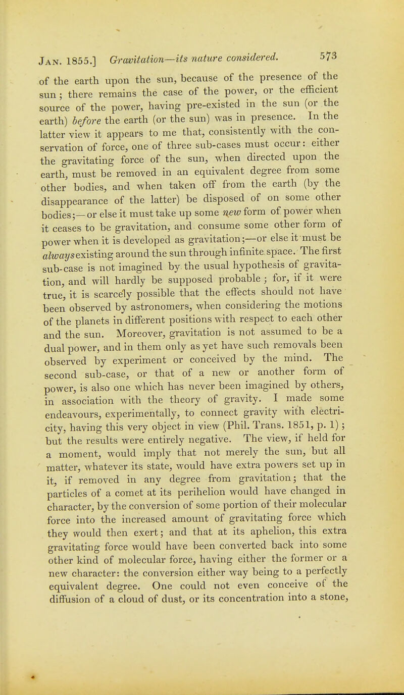 of the earth upon the sun, because of the presence of the sun; there remains the case of the power, or the efficient source of the power, having pre-existed in the sun (or the earth) before the earth (or the sun) was in presence. In the latter view it appears to me that, consistently with the con- servation of force, one of three sub-cases must occur: either the gravitating force of the sun, when directed upon the earth, must be removed in an equivalent degree from some other bodies, and when taken off from the earth (by the disappearance of the latter) be disposed of on some other bodies;—or else it must take up some new form of power when it ceases to be gravitation, and consume some other form of power when it is developed as gravitation;—or else it must be always existing around the sun through infinite space. The first sub-case is not imagined by the usual hypothesis of gravita- tion, and will hardly be supposed probable ; for, if it were true, it is scarcely possible that the efiects should not have been observed by astronomers, when considering the motions of the planets in different positions with respect to each other and the sun. Moreover, gravitation is not assumed to be a dual power, and in them only as yet have such removals been observed by experiment or conceived by the mind. The second sub-case, or that of a new or another form of power, is also one which has never been imagined by others, in association with the theory of gravity. I made some endeavours, experimentally, to connect gravity with electri- city, having this very object in view (Phil. Trans. 1851, p. 1); but the results were entirely negative. The view, if held for a moment, would imply that not merely the sun, but all matter, whatever its state, would have extra powers set up in it, if removed in any degree from gravitation; that the particles of a comet at its perihelion would have changed in character, by the conversion of some portion of their molecular force into the increased amount of gravitating force which they would then exert; and that at its aphehon, this extra gravitating force would have been converted back into some other kind of molecular force, having either the former or a new character: the conversion either way being to a perfectly equivalent degree. One could not even conceive of the diffusion of a cloud of dust, or its concentration into a stone,