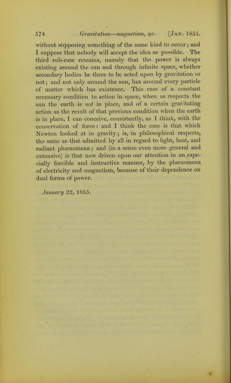 without supposing something of the same kind to occur; and I suppose that nobody will accept the idea as possible. The third sub-case remains, namely that the power is always existing around the sun and through infinite space, whether secondary bodies be there to be acted upon by gravitation or not; and not only around the sun, but around every particle of matter which has existence. This case of a constant necessary condition to action in space, when as respects the sun the earth is not in place, and of a certain gravitating action as the result of that previous condition when the earth is in place, I can conceive, consistently, as I think, with the conservation of force: and I think the case is that which Newton looked at in gravity; is, in philosophical respects, the same as that admitted by all in regard to Ught, heat, and radiant phaenomena; and (in a sense even more general and extensive) is that now driven upon our attention in an espe- cially forcible and instructive manner, by the phaenomena of electricity and magnetism, because of their dependence on dual forms of power. January 22, 1855.