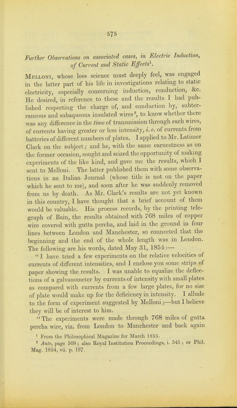 Furthei' Obsei-vations on associated cases, in Electric Induction, of Current and Static EffectsK Mellont, whose loss science must deeply feel, was engaged in the latter part of his life in investigations relating to static electricity, especially concerning induction, conduction, &c. He desired, in reference to these and the results I had pub- lished respecting the charge of, and conduction by, subter- raneous and subaqueous insulated wires ^ to know whether there was any difference in the time of transmission through such wires, of currents having greater or less intensity, i. e. of currents from batteries of different numbers of plates. I applied to Mr. Latimer Clark on the subject; and he, with the same earnestness as on the former occasion, sought and seized the opportunity of making experiments of the like kind, and gave me the results, which I sent to Melloni. The latter pubhshed them with some observa- tions in an Italian Journal (whose title is not on the paper which he sent to me), and soon after he was suddenly removed from us by death. As Mr. Clark's results are not yet known in this country, I have thought that a brief account of them would be valuable. His process records, by the printing tele- graph of Bain, the results obtained with 768 miles of copper wire covered with gutta percha, and laid in the ground in four hnes between London and Manchester, so connected that the beginning and the end of the whole length was in London. The following are his words, dated May 31, 1854:—  I have tried a few experiments on the relative velocities of currents of different intensities, and I enclose you some strips of paper showing the results. 1 was unable to equalize the deflec- tions of a galvanometer by currents of intensity with small plates as compared with currents from a few large plates, for no size of plate would make up for the deficiency in intensity. I allude to the form of experiment suggested by Melloni;—but I believe they will be of interest to him.  The experiments were made through 768 miles of gutta percha wire, viz. from London to Manchester and back again ' From the Philosophical Magazine for March 1855. ' Ante, page 608; also Royal Institution Proceedings, i. 345 ; or Phil. Mag. 1864, vii. p. 197.