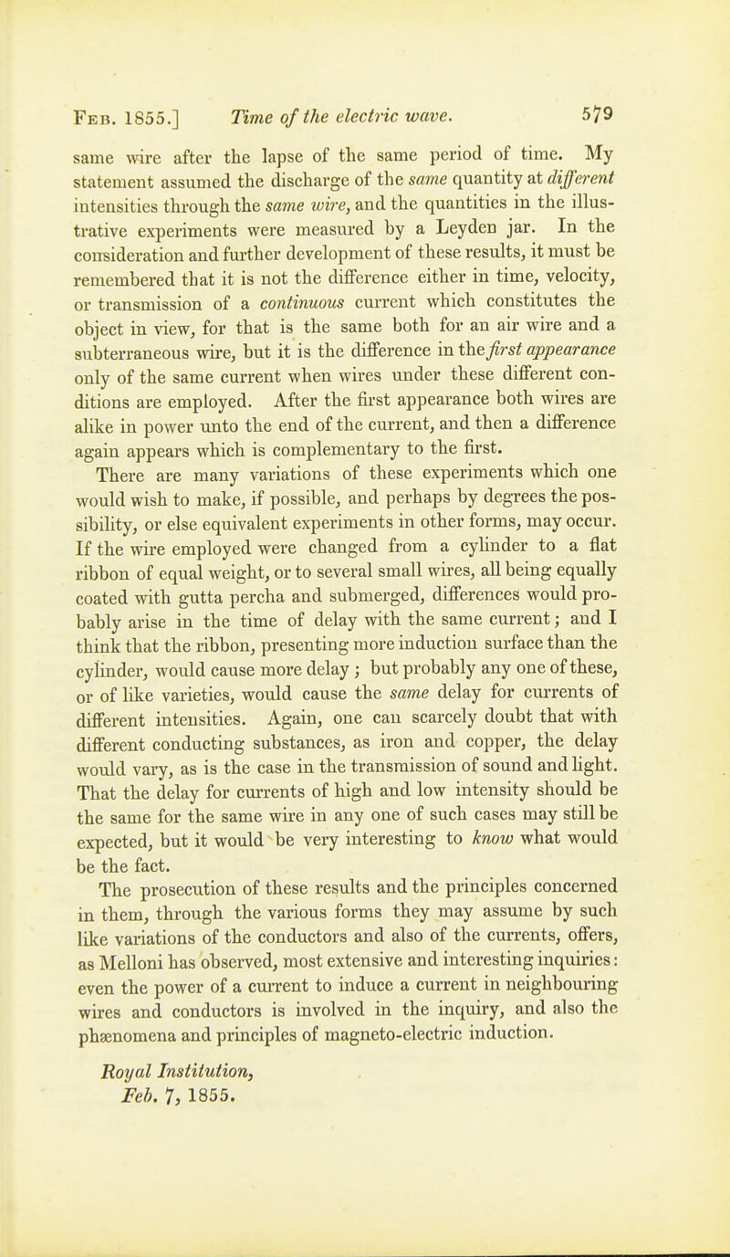 same wire after the lapse of the same period of time. My statement assumed the discharge of the same quantity at different intensities through the same wire, and the quantities in the illus- trative experiments were measured by a Leyden jar. In the consideration and further development of these results, it must be remembered that it is not the diflFerence either in time, velocity, or transmission of a continuous current which constitutes the object in view, for that is the same both for an air wire and a subterraneous wire, but it is the difference in the first appearance only of the same current when wires under these different con- ditions are employed. After the first appearance both wires are alike in power unto the end of the current, and then a difference again appears which is complementary to the first. There are many variations of these experiments which one would wish to make, if possible, and perhaps by degrees the pos- sibility, or else equivalent experiments in other forms, may occur. If the wire employed were changed from a cylinder to a flat ribbon of equal weight, or to several small wires, all being equally coated with gutta percha and submerged, differences would pro- bably arise in the time of delay with the same current; and I think that the ribbon, presenting more induction surface than the cylinder, would cause more delay; but probably any one of these, or of like varieties, would cause the same delay for currents of different intensities. Again, one can scarcely doubt that with different conducting substances, as iron and copper, the delay would vary, as is the case in the transmission of sound and hght. That the delay for currents of high and low intensity should be the same for the same wire in any one of such cases may still be expected, but it would be very interesting to know what would be the fact. The prosecution of these results and the principles concerned in them, through the various forms they may assume by such like variations of the conductors and also of the currents, offers, as Melloni has observed, most extensive and interesting inquiries: even the power of a current to induce a current in neighbouring wires and conductors is involved in the inquiry, and also the phsenomena and principles of magneto-electric induction. Royal Institution, Feb. 7, 1855.