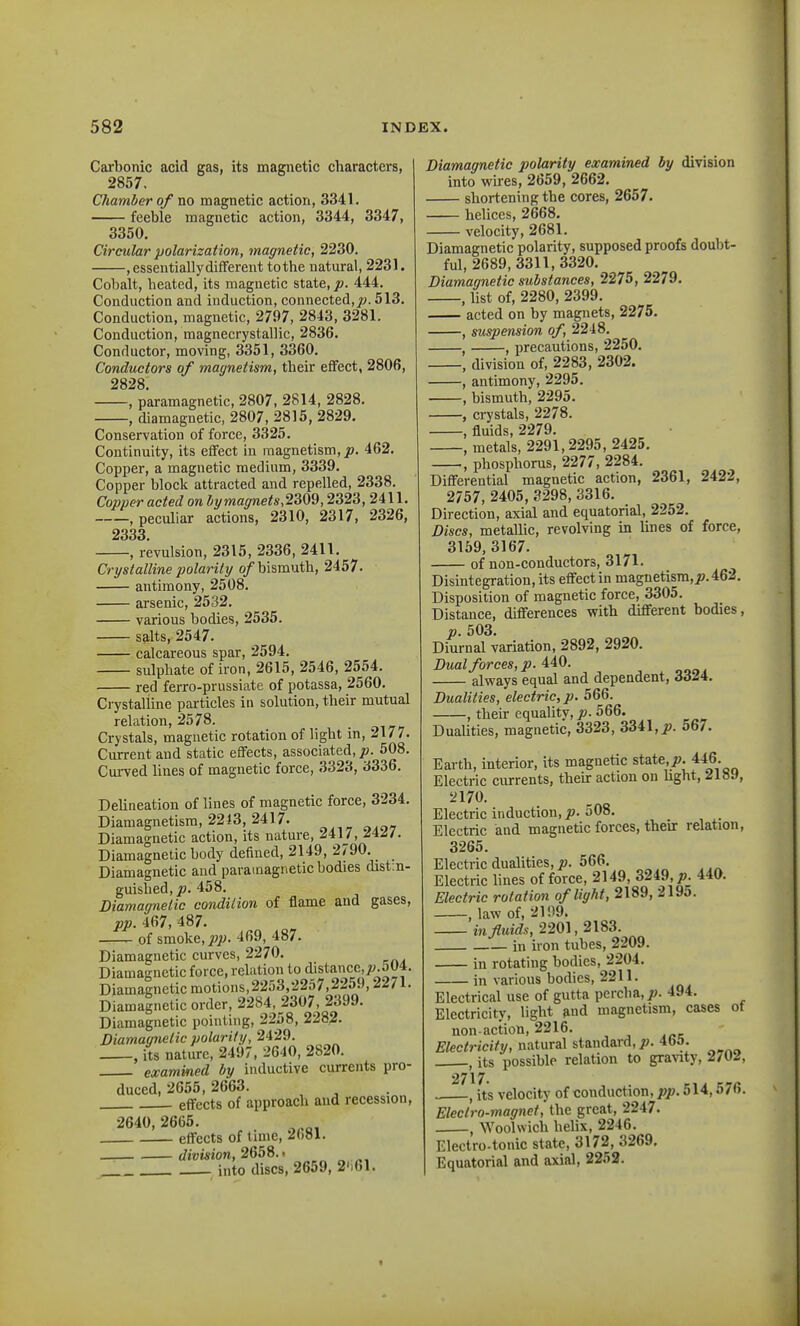 Carbonic acid gas, its magnetic characters, 2857. Chamber of no magnetic action, 3341. feeble magnetic action, 3344, 3347, 3350. Circular polarization, magnetic, 2230. , essentially different to the natural, 2231. Cobalt, heated, its magnetic state, p. 444. Conduction and induction, connected, j». 513. Conduction, magnetic, 2797, 2843, 3281. Conduction, magnecrystallic, 2836. Conductor, moving, 3351, 3360, Conductors of magnetism, their effect, 2806, 2828 , paramagnetic, 2807, 2814, 2828. , diamagnetic, 2807, 2815, 2829. Conservation of force, 3325. Continuity, its effect in magnetism,462. Copper, a magnetic medium, 3339. Copper block attracted and repelled, 2338. Copper acted on ltymagnets,2309,2323, 2411. , peculiar actions, 2310, 2317, 2326, 2333 , revulsion, 2315, 2336, 2411. Crystalline polarity o/bismuth, 2457. antimony, 2508. arsenic, 2532. various bodies, 2535. salts, 2547. calcareous spar, 2594. sulphate of iron, 2615, 2546, 2554. red ferro-prussiate of potassa, 2560. Crystalline particles in solution, their mutual relation, 2578. Crystals, magnetic rotation of light in, 2177. Current and static eflfects, associated, p. 508. Curved lines of magnetic force, 3323, 3336. DeUneation of lines of magnetic force, 3234. Diamagnetism, 2243, 2417. Diamagnetic action, its nature, ^417, ^4^/. Diamagnetic body defined, 2149, 2790. Diamagnetic and paramagnetic bodies distin- guished, 458. Diamagnetic condition of flame and gases, pp. 467, 487. ^ of smoke, jwjy. 469, 487. Diamagnetic curves, 2270. Diamagnetic force, relation to distanccjw.SU*. Diamagnetic motions,2253,2257,2259,22/1. Diamagnetic order, 2284, 2307, 2399. Diamagnetic pointing, 2258, 2282- Diamaqiietic polarity, 2429. , its nature, 2497, 2640, 2820. examined by inductive currents pro- duced, 2655, 2663. effects of approach and recession, 2640, 2665. effects of tmie, 2()81. division, 2Qb9.' into discs, 2659, 2',61. Diamagnetic polarity examined by division into wires, 2659, 2662. shortening the cores, 2657. helices, 2668. velocity, 2681. Diamagnetic polarity, supposed proofs doubt- ful, 2689,3311, 3320. Diamagnetic substances, 2275, 2279. , list of, 2280, 2399. acted on by magnets, 2275. , suspension of, 2248. , , precautions, 2250. , division of, 2283, 2302. , antimony, 2295. , bismuth, 2295. , crystals, 2278. -, fluids, 2279, , metals, 2291,2295, 2425. , phosphorus, 2277, 2284. Differential magnetic action, 2361, 2422, 2757, 2405, 3298, 3316. Direction, axial and equatorial, 2252. Discs, metallic, revolving in Unes of force, 3169, 3167. of non-conductors, 3171. Disintegration, its effect in magnetism,^. 462. Disposition of magnetic force, 3305. Distance, differences vrith different bodies, p. 503. Diurnal variation, 2892, 2920. Dual forces, p. 440. always equal and dependent, 3324. Dualities, electric, p. 566. , their equality, p. 566. Dualities, magnetic, 3323, 3341, 567. Earth, interior, its magnetic state,i?. 446. Electric currents, their action on hght, 2189, 2170. Electric induction, p. 508. Electric and magnetic forces, their relation, 3265. Electric dualities, p. 566. Electric lines of force, 2149, 3249,^. 440. Electric rotation of light, 2189, 2195. , law of, 2109. in fluids, 2201,2183. in uon tubes, 2209. in rotating bodies, 2204. in various bodies, 2211. Electrical use of gutta percha, p. 494. Electricity, light and magnetism, cases ot non-action, 2216. Electricity, natural standard,;;. 4b^. , its possible relation to gra^^ty, 2/02, 2717. , its velocity of conduction, pp. 514,576. Electro-magnet, the great, 2247. , Woolwich helix, 2246. Electro.tonic state, 3172, 3269, Equatorial and axial, 2252.