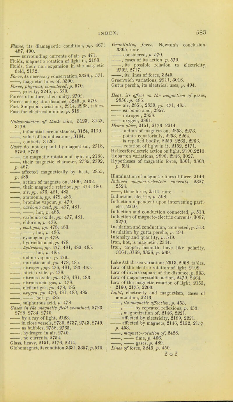 Flame, its diamagnetic condition, pi>. 467, 487,490. surrounding currents of air, p. 471. j Fluids, magnetic rotation of liglit in, 2183. ; Fluids, their non-e.xpansion in the magnetic field, 2172. ^ I Force,\i% necessary conseiTation,3326,^;.571. , magnetic lines of, 3300. Force, physical, considered, p. 570. , gravity, 3245, p. 570. Forces of nature, their unitj', 2702. Forces acting at a distance, 3245, p. 570. Fort Simpson, variations, 2914, 296S, tallies. Fuse for electrical mining,^. 519. Galvanometer of thick wire, 3123, 3l;>7, 3178. , influential circumstances, 3124, 3179. , value of its indications, 3184. , contacts, 3126. Gases do not expand by magnetism, 2718, 2750, 2756. , no magnetic rotation of light in, 2180. , their magnetic character, 2785, 2792, p. 467. affected magnetically by heat, 2855, p. 485. , action of magnets on, 2400, 2432. , their magnetic relation, jojB. 474, 480. , wr,pp. 476, 481, 483. , ammonia, jo/;. 479, 485. , bromine vapour, jw. 479. , carbonic acid, pp. 477, 481. , , hot, j!;. 485. , carbonic oxiAe,pp. 477, 481. , chlorine,/). 479- , coal-gas, pp. 478, 483. , , hot, p. 486. , cyanogen,/). 479. , hydriodic acid, p. 478. , hydrogen, pp. 477, 481, 482, 485. , , hot,jo. 485. , iodine vapour, ju. 479. , muriatic acid, jo/?. 478, 485. , nitrogen,/?/?. 476, 481, 483, 4!S5. , nitric o.\ide,/>. 478. , nitrous oxide,/?/?. 478, 481, 483. , nitrous acid gas,/?. 478. , defiant gas,/?/;. 478, 485. , oxygen, pp. 476, 481, 483, 485. , , hot,/?. 485. , sulphurous acid,/?. 478. Gases in the magnetic field examined, 2723, 2728, 2734, 2770. by a ray of light, 2723. in close vessels, 2730, 2737,2743,2749. as bubbles, 2758, 2765. —■—, hydrogen in air, 2740. , no currents, 2754. Glass, heavy, 2151, 2176, 2214. Globemagnet,its condition,3331,3357,/).570. Gravitating force, Newton's conclusion, 3305, note. considered, p. 570. , cases of its action, p. 570. , its possible relation to electricity, 2702, 2717. , its lines of force, 3245. Greenwich variations, 2011, 3018. Gutta percha, its electrical uses, p. 494. Heat, its effect on the magnetium of gases, 2856,/?. 485. air, 285 J, 2859,/(/?. 471, 485. carbonic acid, 2857. nitrogen, 2858. oxygen, 2861. Heavy glass, 2151, 2176, 2214. , action of magnets on, 2253, 2273. points eqnatorially, 2253, 2264. is repelled bodily, 2259, 2265, 2266. , rotation of light in it, 2152, 2171. Hflicesfor electric action on light, 2190,2213. Hobarton variations, 2896, 2948, 3027. Hypotheses of magnetic force, 3301, 3303, p. 524. Illumination of magnetic lines of force, 2146. Induced magneto-electric currents, 2327, 2526. , their force, 2514, note. Induction, electric,/?. 508. Induction dependent upon intervening parti- cles, 2240. Induction and conduction connected,/?. 513. Induction of magneto-electric currents, 3087, 3270. Insulation and conduction, connected,/?. 513. Insulation by gutta percha, /? 494. Intensity and quantity, p. 519. Iron, hot, is magnetic, 2344. Iron, copper, bismuth, have like polarity, 3164, 3168, 3356,/?. 569. Lake Athabasca variations, 2913,2968, tables. Law of the electric rotation of light, 2199. Law of inverse square of the distance,/?. 503. Law of magnecrystallic action, 2479, 2464. Law of the magnetic rotation of light, 2155, • 2160, 2175, 2200. Light, electricity and magnetism, cases of non-action, 2216. , its magnetic affection, p. 453. , by repeated rcfle.\ions,/?. 453. , magnetization of, 2146, 2221. affected by electricity, 2189, 2221. affected by magnets, 2146, 2152, 2157, /?. 453. , magneto-rotation of, 2428. , time,/?. 466. , gases,/?. 489. Lines of force, 3245, p. 450. 2q2
