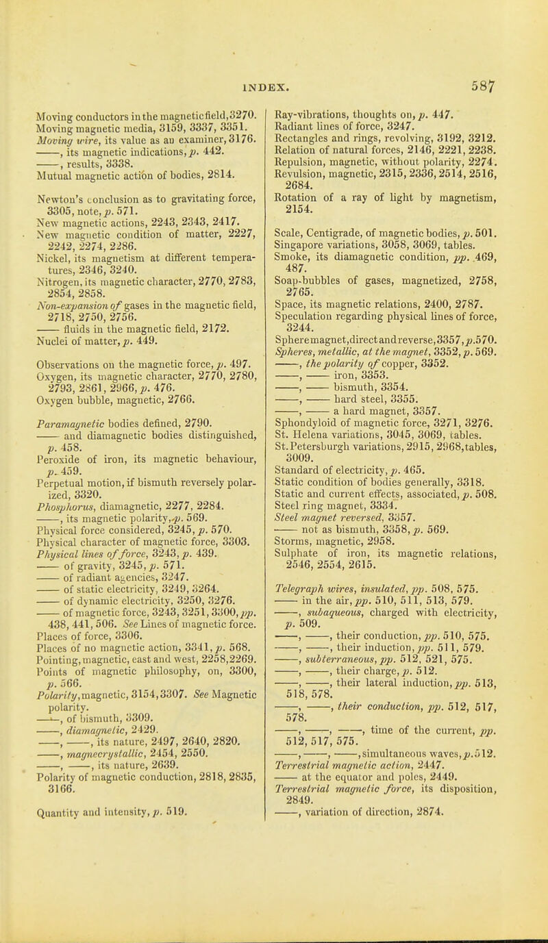 Moving conductors in the magneticfield,3270. Moving magnetic media, 3159, 3337, 3351. Moving wire, its value as au examiner, 3176. , its magnetic indications, J9. 442. , results, 3338. Mutual magnetic acti&n of bodies, 2814. Newton's conclusion as to gravitating force, 3305, note, J!?. 571. New magnetic actions, 2243, 2343, 2417. New magnetic condition of matter, 2227, 2242, 2274, 2286. Nickel, its magnetism at different tempera- tures, 2346, 3240. Nitrogen, its magnetic character, 2770,2783, 2854, 2858. Non-expansion of gases in the magnetic field, 2718, 2750, 2756. fluids in the magnetic field, 2172. Nuclei of matter, p. 449. Observations on the magnetic force, p. 497. Oxygen, its magnetic character, 2770, 2780, 2793, 2861, 2966, 476. Oxygen bubble, magnetic, 2766. Paramagnetic bodies defined, 2790. and diamagnetic bodies distinguished, p. 458. Peroxide of iron, its magnetic behaviour, p. 459. Perpetual motion, if bismuth reversely polar- ized, 3320. Phosphorus, diamagnetic, 2277, 2284. , its magnetic polarity,-^. 569. Physical force considered, 3245, j9. 570. Physical character of magnetic force, 3303. Physical lines offeree, 3243,^9. 439. of gravity, 3245,^. 571. of radiant agencies, 3247. of static electricity, 3249, 3264. of dynamic electricity, 3250, 3276. of magnetic force, 3243,3251,3i'M0,pp. 438,441,506. See Lines of magnetic force. Places 9f force, 3306. Places of no magnetic action, 3341, jw. 568. Pointing, magnetic, east and west, 2258,2269. Points of magnetic philosophy, on, 3300, p. 566. PoZanVy.magnetic, 3154,3307. See Magnetic polarity. —>—, of Ijismuth, 3309. , diamagnelic, 2429. , , its nature, 2497, 2640, 2820. , magnecryslallic, 2454, 2550. , , its nature, 2639. Polarity of magnetic conduction, 2818,2835, 3166. Quantity and intensity,/?. 519. Ray-vibrations, thoughts on, p. 447. Radiant Unes of force, 3247. Rectangles and rings, revolving, 3192, 3212. Relation of natural forces, 2146, 2221,2238. Repulsion, magnetic, without polarity, 2274. Revulsion, magnetic, 2315,2336,2514, 2516, 2684. Rotation of a ray of light by magnetism, 2154. Scale, Centigrade, of magnetic bodies, jw. 501. Singapore variations, 3058, 3069, tables. Smoke, its diamagnetic condition, pp. 469, 487. Soap-bubbles of gases, magnetized, 2758, 2765. Space, its magnetic relations, 2400, 2787. Speculation regarding physical lines of force, 3244. Spheremagnet,directandreverse,3357,j».570. Spheres, metallic, at the magnet, 3352, p. 569. , the polarity o/ copper, 3352. , uon, 3353. , bismuth, 3354. , hai'd steel, 3355. , a hard magnet, 3357. Sphondyloid of magnetic force, 3271, 3276. St. Helena variations, 3045, 3069, tables. St. Petersburgh variations, 2915,2968, tables, 3009. Standard of electricity, jo. 465. Static condition of bodies generally, 3318. Static and current effects, associated,/). 508. Steel ring magnet, 3334. Steel magnet reversed, 3357. not as bismuth, 3358, j9. 569. Storms, magnetic, 2958. Sulphate of iron, its magnetic relations, 2546, 2554, 2615. Telegraph wires, insulated,p)p- 508, 575. in the W[,pp. 510, 511, 513, 579. , subaqueous, charged with electricity, p. 509. , , their conduction, jop. 510, 575. , , their induction,^;jB. 511, 579. , subterraneous, pp. 512, 521, 575. , , their charge, ju. 512. , , their lateral induction, w«. 513, 518, 578. , , their conduction, pp. 512, 517, 578. , , , time of the cun-ent, pp. 512,517, 575. , , ,simultaneous waves, jy.512. Terrestrial magnetic action, '2i.4t7. at the equator and poles, 2449. Terrestrial magnetic force, its disposition, 2849. , variation of direction, 2874.