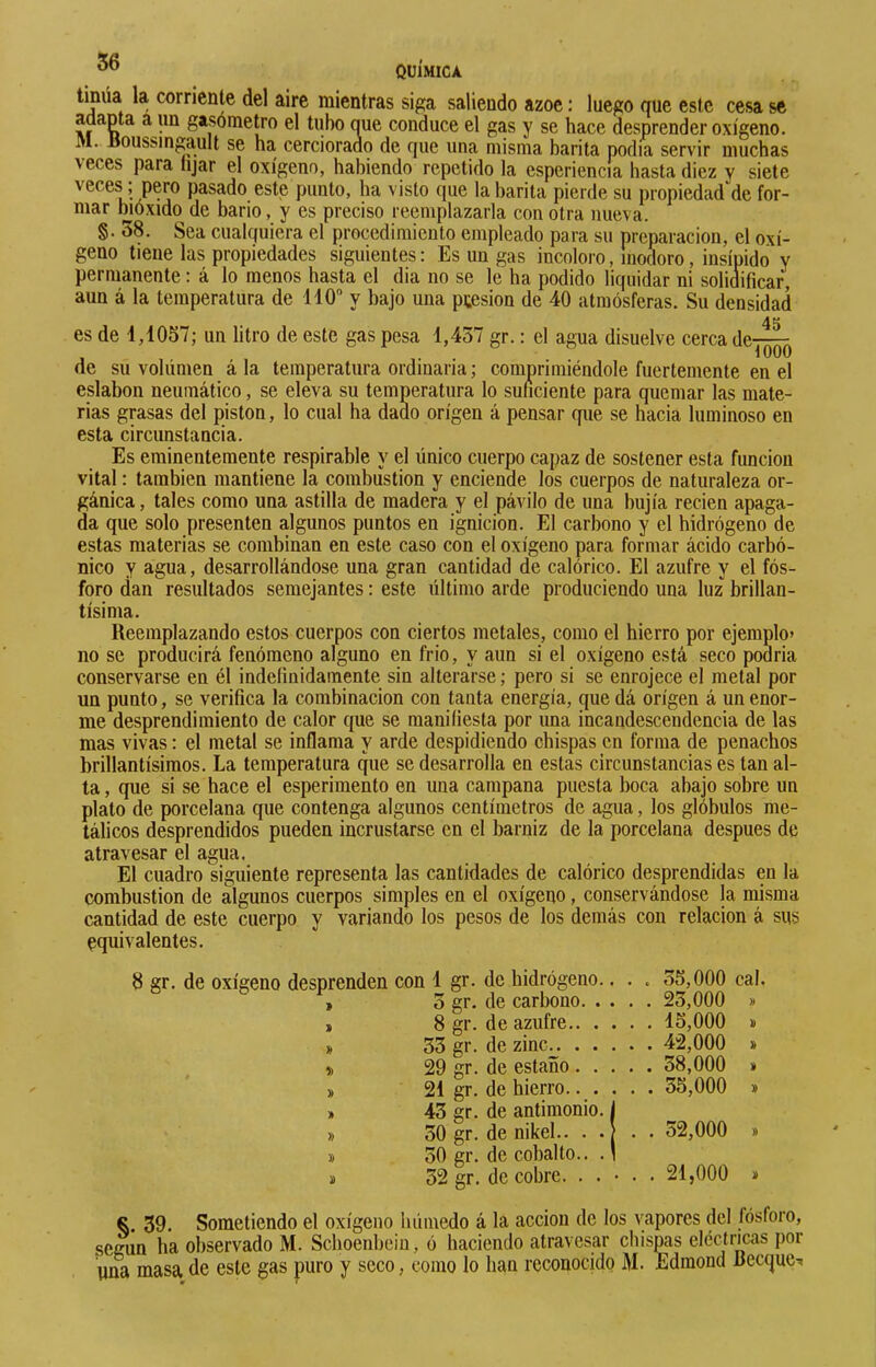 tinúa la corriente del aire mientras siga saliendo ázoe : luego que este cesa se adapta a un gasómetro el tubo que conduce el gas y se hace desprender oxígeno. M. Uoiissingault se ha cerciorado de que una misma barita podía servir muchas veces para lijar el oxígeno, habiendo repetido la esperiencia basta diez y siete veces ; pero pasado este punto, ha visto que la barita pierde su propiedad^de for- mar bióxido de bario, y es preciso reemplazarla con otra nueva. §. 58. Sea cualquiera el procedimiento empleado para su preparación, el oxí- geno tiene las propiedades siguientes: Es un gas incoloro, inodoro, insípido y permanente : á lo menos hasta el dia no se le ha podido liquidar ni solidificar, aun á la temperatura de 140 y bajo una ptesion de 40 atmósferas. Su densidad es de 4,1057; un litro de este gas pesa 1,437 gr. : el agua disuelve cerca de-j^QQ de su volümen á la temperatura ordinaria ; comprimiéndole fuertemente en el eslabón neumático, se eleva su temperatura lo suficiente para quemar las mate- rias grasas del piston, lo cual ha dado origen á pensar que se hacia luminoso en esta circunstancia. Es eminentemente respirable y el único cuerpo capaz de sostener esta función vital : también mantiene la combustion y enciende los cuerpos de naturaleza or- gánica, tales como una astilla de madera y el pávilo de una bujía recien apaga- da que solo presenten algunos puntos en ignición. El carbono y el hidrógeno de estas materias se combinan en este caso con el oxígeno para formar ácido carbó- nico y agua, desarrollándose una gran cantidad de calórico. El azufre y el fós- foro dan resultados semejantes : este último arde produciendo una luz brillan- tísima. Reemplazando estos cuerpos con ciertos metales, como el hierro por ejemplo» no se producirá fenómeno alguno en frió, y aun si el oxígeno está seco podría conservarse en él indefinidamente sin alterarse ; pero si se enrojece el metal por un punto, se verifica la combinación con tanta energía, que dá origen á un enor- me desprendimiento de calor cpie se manifiesta por una incandescendencia de las mas vivas : el metal se inflama y arde despidiendo chispas en forma de penachos brillantísimos. La temperatura que se desarrolla en estas circunstancias es tan al- ta , que si se hace el esperimento en una campana puesta boca abajo sobre un plato de porcelana que contenga algunos centímetros de agua, los glóbulos me- tálicos desprendidos pueden incrustarse en el barniz de la porcelana después de atravesar el agua. El cuadro siguiente representa las cantidades de calórico desprendidas en la combustion de algunos cuerpos simples en el oxígeno, conservándose la misma cantidad de este cuerpo y variando los pesos de los demás con relación á sus nquivalentes. 8 gr. de oxígeno desprenden con 1 gr. de hidrógeno.. . . 35,000 cal. , 3 gr. de carbono 23,000 » ) 8 gr. de azufre 15,000 » » 33 gr. de zinc^. 42,000 » » 29 gr. de estaño 38,000 » » 21 gr. de hierro.. . . . . 35,000 » » 43 gr. de antimonio, f » 30 gr. de nikel.. . . 32,000 » » 30 gr. de cobalto.. . \ Ï 32 gr. de cobre. . . • . . 21,000 * 39. Sometiendo el oxígeno húmedo á la acción de los vapores del fósforo, según ha observado M. Schoenbcin, ó haciendo atravesar chispas eléctricas por \ina masa de este gas puro y seco, como lo han reconocido M. Edmond Becque-»