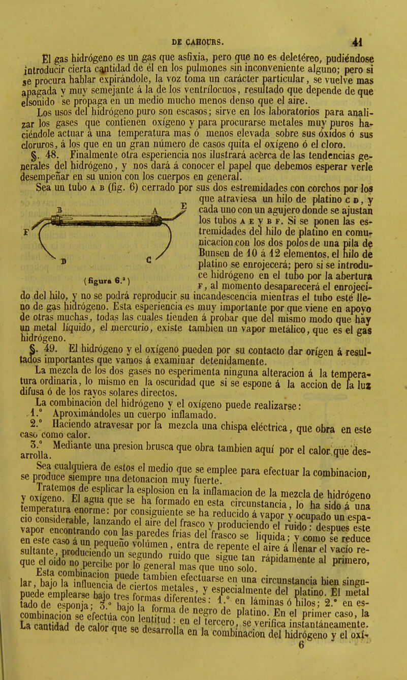 El gas hidrógeno es un gas que asfixia, pero que no es deletéreo, pudiéndose introducir cierta entidad de él en los pulmones sin inconveniente alguno; pero si se procura hablar expirándole, la voz toma un carácter particular, se vuelve mas apagada y muy semejante á la de los ventrílocuos, resultado que depende de que cánido se propaga en un medio mucho menos denso que el aire. Los usos del hidrógeno puro son escasos; sirve en los laboratorios para anali- zar los gases que contienen oxígeno y para procurarse metales muy puros ha- ciéndole actuar á una temperatura mas ó menos elevada sobre sus óxidos ó sus cloruros, á los que en un gran número de casos quita el oxígeno ó el cloro. §. 48. Finalmente otra esperiencia nos ilustrará acerca de las tendencias ge- nerales del hidrógeno, y nos dará á conocer el papel que debemos esperar verle desempeñar en su union con los cuerpos en general. Sea un tubo a b (fig. 6) cerrado por sus dos estremidades con corchos por los que atraviesa un hilo de platino c d , y cada uno con un agujero donde se ajustan los tubos A E y B F. Si se ponen las es- tremidades del hilo de platino en comur nicacioncon los dos polos de una pila de Bunsen de 40 á 42 elementos, el nilo de platino se enrojecerá; pero si se introdu- ( fi ura 6 M hidrógeno en el tubo por la abertura ' ® ’ F, al momento desaparecerá el enrojeci- do del liilo, y no se podrá reproducir su incandescencia mientras el tubo esté lle- no de gas hidrógeno. Esta esperiencia es muy importante por que viene en apoyo de otras muchas, todas las cuales tienden á probar que del mismo modo que hay un metal líquido, el mercurio, existe también un vapor metálico, que es el gas hidrógeno. ° §. 49. El hidrógeno y el oxígeno pueden por su contacto dar origen á resul- tados importantes que varaos á examinar detenidamente. La mezcla de los dos gases no esperimenta ninguna alteración á la tempera- tura ordinaria, lo mismo en la oscuridad que si se espone á la acción de hi luí difusa ó de los rayos solares directos. La combinación del hidrógeno y el oxígeno puede realizarse : 4. Aproximándoles un cuerpo inflamado. 2. Haciendo atravesar por la mezcla una chispa eléctrica, oue obra en e«;te caso como calor. ^ cu arrolÍa.“'^“°‘^ ““ P calor,que'des- y oal?eno™Ef^a¿f TaTmado temperatura enorme: por consiguiente se ha reducido ^^00, i wutdótn esri Se S i™ y comili riduie iíSSSSSS tadode esnonia- 3 “ biin 4. en laminas ó hilos; 2.* en es- combinacioS se efectúa c¿n lentituT en Scí?o ^ La cantidad de calor oiip q» rioc« ^ el tercero, se verifica instantáneamente, na caniiuau ae calor que se desarrolla en la combinación del hidrógeno y el ojtí- 6