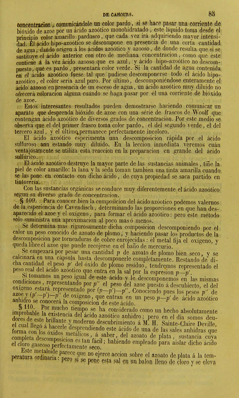 concentración, comunicándole un color pardo, si se hace pasar una corriente de bióxido de ázoe por un ácido azoótico monohidratado , este líquido toma desde el principio color amarillo pardusco, que cada vez irá adquiriendo mayor intensi- dad, El ácido hipo-azoótico se descompone en presencia de una corta cantidad de agua, dando origen á los ácidos azoótico y azooso, de donde resulta que si se sustituye el ácido anterior con otro de mediana concentración, como que este contiene á la vez ácido azooso que es azul, y ácido hipo-azoótico no descom- puesto, que es pardo, presentará color verde. Si la cantidad de agua contenida en el ácido azoótico fuese tal que pudiese descomponerse todo el ácido hipo- azoótico, el color seria azul puro. Por último, descomponiéndose enteramente el ácido azooso en presencia de un esceso de agua, un ácido azoótico muy diluido no ofrecerá coloración alguna cuando se haga pasar por él una corriente de bióxido de ázoe. Estos interesantes resultados pueden demostrarse haciendo comunicar un aparato que desprenda bióxido de ázoe con una série de frascos de Woolf que contengan ácido azoótico de diversos grados de concentración. Por este medio se observa que el del primer frasco toma color pardo, el del segundo verde, el del tercero azul, y el ültimqpermanece perfectamente incoloro. El ácido azoótico esperimenta una descomposición rápida por el ácido sulfuroso ann estando muy diluido. En la lección inmediata veremos cuán ventajosamente se utiliza esta reacción en la preparación en grande del ácido sulfúrico. El ácido azoótico destruye la mayor parte de las sustancias animales, tiñe la piel de color amarillo: la lana y la seda toman también una tinta amarilla cuando se las pone en contacto con dicho ácido, de cuya propiedad se saca partido en tintorería. Con las sustancias orgánicas se conduce muy diferentemente el ácido azoótico según su diverso grado de concentración. § 109. Para conocer bien la composición del ácido azóotico podemos valernos de la.e^eriencia de Cavendisch, determinando las proporciones en que han des- aparecido el ázoe y el oxígeno, para formar el ácido azoótico: pero este método solo suministra una aproximación al poco masó menos. Se determina mas rigurosamente dicha composición descomponiendo por el calor un peso conocido de azoato de plomo, y haciendo pasar los productos de la descomposición por torneaduras de cobre enrojecidas : el metal fija el oxígeno, y queda libre el ázoe que puede recojerse en el baño de mercurio. Se empezará por pesar una cantidad p de azoato de plomo bien seco y se calcinara en una cápsula hasta descomponerle completamente. Restando de di- Gha cantidad el peso p' del óxido de plomo residuo, tendremos representado el peso leal del acido azootico que entra en la sal por la espresion p~v'. 1-^ tomamos un peso igual de este ácido y le descomponemos en las mismas ““epueLádescSiértoTde V írfSi P' fP-P • Conociendo pues los pesos p de anhidro w mJnfJli r,f ?” ”” P®* l’~P' <ie ácido azoótico improbable la ponsiderado como un hecho absolutamente dores de este brillanfp ^™otico anhidro; pero en el dia somos deu- el cual Íip?ó á descubrimiento á M. H. Sainte-Claire Deville, forma congos óxidosanhidras que completa descomnnsifínn ^plata, sustancia cuya el clL gaseoso perfectameïe“sicm’ empleado para aislar dicho ácido perato el azoato de plata á la tem- ^ SI se pope esta sal ep un balop Hepo de çloro y se eleva