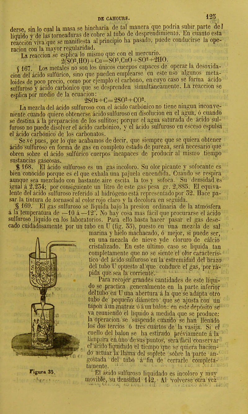 derse sin lo cual la masa se hincharla de tal manera que podría subir parte de I lícniido Y de las torneaduras de cobre al tubo de desprendimiento. En cuanto esta reacción viva que se manifiesta al principio ha pasado, puede conducirse la ope- ración con la mayor regularidad. La reacción se esplica lo mismo que con el 2(SO^HO)+CQ=S05,Cu0+SQ2-+-2HO. § 167. Los metales no son los únicos cuerpos capaces de operar la desoxida- ción del ácido sulfúrico, sino que pueden emplearse en este uso algunos ineta- loides de poco precio, como por ejemplo el carbono, en cuyo caso se forma ácido sulfuroso y ácido carbónico que se desprenden simultáneamente. La reacción se esnlica por medio de la ecuación: ^ _ 2S05+C=2S02+C02. La mezcla del ácido sulfuroso con el ácido carbónico no tiene ningún inconve- niente cuando quiere obtenerse ácido sulfuroso en disolución en el agua, ó cuando se destina á la preparación de los sulfitos; pormie el agua saturada de ácido sul- furoso no puede disolver el ácido carbónico, y el ácido sulfuroso en esceso espulsa el ácido carbónico de los carbonatos. Se vé pues, por lo que acabamos de decir, que siempre que se quiera obtener ácido sulfuroso en forma de gas en completo estado de pureza, será necesario que obren sobre el ácido sulfúrico cuerpos incapaces de producir al mismo tiempo sustancias gaseosas. % 168. El ácido sulfuroso es un gas incoloro. Su olor picante y sofocante es bien conocido porque es el que exhala una pajuela encendida. Cuando se respira aunque sea mezclado con bastante aire escita la tos y sofoca. Su densidad es igual á 2,234; por consiguiente un litro de este gas pesa gr, 2,885. El equiva- lente del ácido sulfuroso referido al hidrógeno está representado por 32. Dace pa- sar la fintura de tornasol al color rojo claro y la decolora en seguida. § 169. El gas sulfuroso se liquida bajo la presión ordinaria de la atmósfera á la temperatura de —10 á—12“. No hay cosa mas fácil que procurarse el ácido sulfuroso líquido en los laboratorios. Para ello basta hacer pasar el gas dese- cado cuidadosamente por un tubo en ü (fig. 35), puesto en una mezcla de sal marina y hielo machacado, ó mejor, si puede ser, en una mezcla de nieve yde cloruro de cálcio cristalizado. En este último caso se hquida tan completamente que no se siente el olor caracterís- tico del ácido sulfuroso en la estremidad del brazo del tubo ü opuesto al que cohduce el gas, por rá- pida qúe sea la corriente'.'' ' * Para recojer graüdes cantidades de este líqui- do se practica generalmente en la, parte inferior del tubo ert ü una abertura á la que Se adapta otro tubo de pequeño diámetro que se ajusta bón un tápoh á un matraz ó á un balón: en este depósito sel- va reuniendo el líquido á medida que se produce: la Operación, se ’siísperide citando se han llenado los dos tercios ó tres cuártos de da vasija. Si el cuello del balón se ha estirado préviamente á la láiiipa'ra en.ùno desus puntos, será fácil conservar el ácido ticraidado el tiempo qne se quiera hacien- do actuarla' llatna del soplete sobre la parte an- gostada del tubo á‘‘fin de ' cerrarle completa- tainente. ‘ ■* Figura 35. L1 ácido sulfuroso liquidado es incoloro y muy ,< ■ movible, su densidad 142, ' A.Í Volverse otra vez