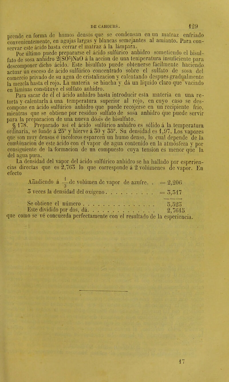 prende en forma de luimos densos que se condensan en iin malraz enfriado convenienlementc, en agujas largas y blancas semejantes al amianto. Para con- servar este ácido basta cerrar el malraz á la lámpara; Por último puede prepararse el ácido sulfúrico anhidro sometiendo el bisul- fato de sosa anhidro 2(S03)Na0 á la acción de una lenlperalura insuficiente para descomponer dicho ácido. Este bisulfato puede obtenerse fácilmente haciendo actuar un esceso de ácido sulfúrico concentrado sobre el sulfato de sosa del comercio privado de su agua de cristalización y calentando después gradualmente la mezclaMsta el rojo. La materia se hincha y dá un líquido claro que'vaciado en láminas constituye el sulfato anhidro. Para sacar de él el ácido anhidro basta introducir esta materia en una re- torta y calentarla á una temperatura superior al rojo, en cuyo caso se des- compone en ácido sulfúrico anhidro que puede recojerse en un recipiente frió, mientras que se obtiene por residuo sulfato de sosa anhidro que puede servir para la preparación de una nueva dosis de bisulfato. § 178. Preparado así el ácido sulfúrico anhidro es sólido á la temperatura ordinaria, se funde á 25° y hierve á oO y 35°. Su densidad es 1,97. Los vapores que son muy densos é incoloros esparcen un humo denso, lo cual depende de la combinación de este ácido con el vapor de agua contenido en la atmósfera y por consiguiente de la formación de un compuesto cuya tension es menor que la del agua pura. La densidad del vapor del ácido sulfúrico anhidro se ha hallado por esperien- cias directas que es 2,763 lo que corresponde á 2 volúmenes de vapor. En efecto Añadiendo á —de volúmen de vapor de azufre. . = 2,206 3 veces la densidad del oxígeno = 3,317 Se obtiene el número 5,523 Este dividido por dos, dá 2,7615 que como se vé concuerda perfectamente con el resultado de la esperiencia.