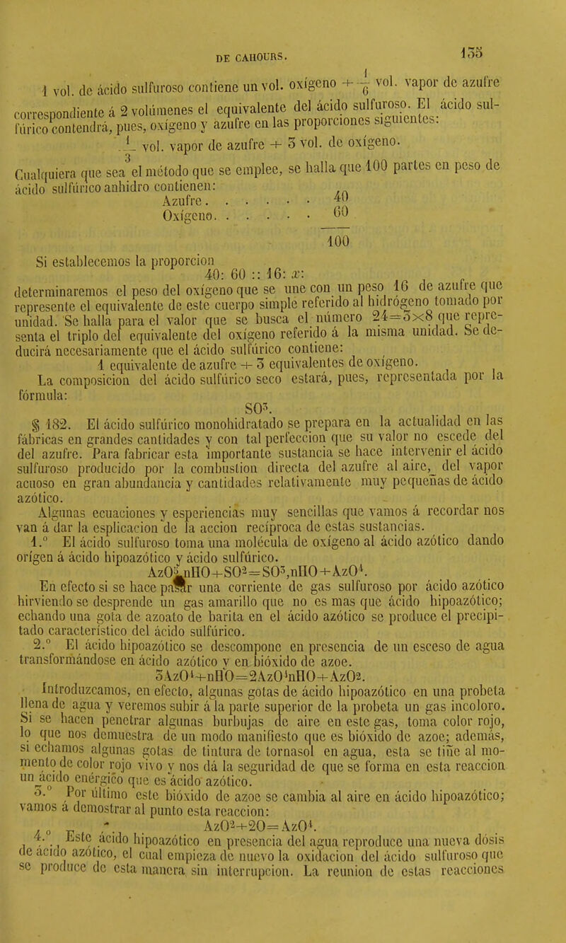 do3 1 vol. (le ácido sulfuroso contiene un vol. oxígeno -h ^ vol. vapor de azulre corresDondieute á 2 volúmenes el equivalente del ácido sulfuroso El ácido sul- fúrico contendrá, pues, oxígeno y azufre en las proporciones siguientes. .-L vol. vapor de azufre -+- 3 vol. de oxígeno. Cualquiera que sea el método que se emplee, se halla cpie 100 partCb en peso de ácido sulfúrico anhidro contienen: Azufre 40 Oxígeno 00 100 Si estahlecemos la proporción 40: 60 :: 16: a-: determinaremos el peso del oxígeno que se une con un p(íso 16 de azuiie que represente el equivalente de este cuerpo simple referido al hulrogenc) tomado poi unidad. Se halla para el valor que se busca el número ^4=0x8 que repre- senta el triplo del equivalente del oxígeno referido á la misma unidad. Se de- ducirá necesariamente que el ácido sulfúrico (contiene: 1 equivalente de azufre -i- 3 equivalentes de oxigeno. La composición del ácido sulfúrico seco estará, pues, representada poi la fórmula: SOL § 182. El ácido sulfúrico monohidratado se prepara en la actualidad en las fábricas en grandes cantidades y con tal perfección que su valor no escede del del azufre. Para fabricar esta importante sustancia se hace intervenir el ácido sulfuroso producido por la combustion directa del azufre al aire,_ del vapor acuoso en gran abundancia y cantidades relativamente muy pe([uenas de ácido azótico. Algunas ecuaciones y esperiencias muy sencillas que vamos á recordar nos van á dar la esplicacion de la acción recíproca de estas sustancias. 1. ° El ácido sulfuroso toma una molécula de oxígeno al ácido azótico dando origen á ácido hipoazótico y ácido sulfúrico. Az0^nlI0-HS0-2=S03,nI10-+-Az0L En efecto si se hace pallr una corriente de gas sulfuroso por ácido azótico hirviendo se desprende un gas amarillo que no es mas que ácido hipoazótico; echando una gota de azoato de barita en el ácido azótico se produce el precipi- tado característico del ácido sulfúrico. 2. ° El ácido hipoazótico se descompone en presencia de un esceso de agua transformándose en ácido azótico y en bióxido de ázoe. 3Az0‘~i-nH0=2Az0‘nn0-i-Az02. introduzcamos, en efecto, algunas gotas de ácido hipoazótico en una probeta llena de agua y veremos subir á la parte superior de la probeta un gas incoloro. Si se hacen penetrar algunas burbujas de aire en este gas, toma color rojo, lo que nos demuestra de un modo manifiesto que es bióxido de ázoe; además, SI echamos algunas gotas de tintura de tornasol en agua, esta se tiñe al mo- niento de color rojo vi( o y nos dá la seguridad de que se forma en esta reacción unjicido enérgico que es ácido azótico. o. Por último este bióxido de ázoe se cambia al aire en ácido hipoazótico; vamos a demostrar al punto esta reacción: . Az02-f20=Az0L 4. Este acido hipoazótico en presencia del agua reproduce una nueva dósis (le acid() azotico, el cual empieza de nuevo la oxidación del ácido sulfuroso que se produce de esta uianera sin interrupción. La reunión de estas reacciones