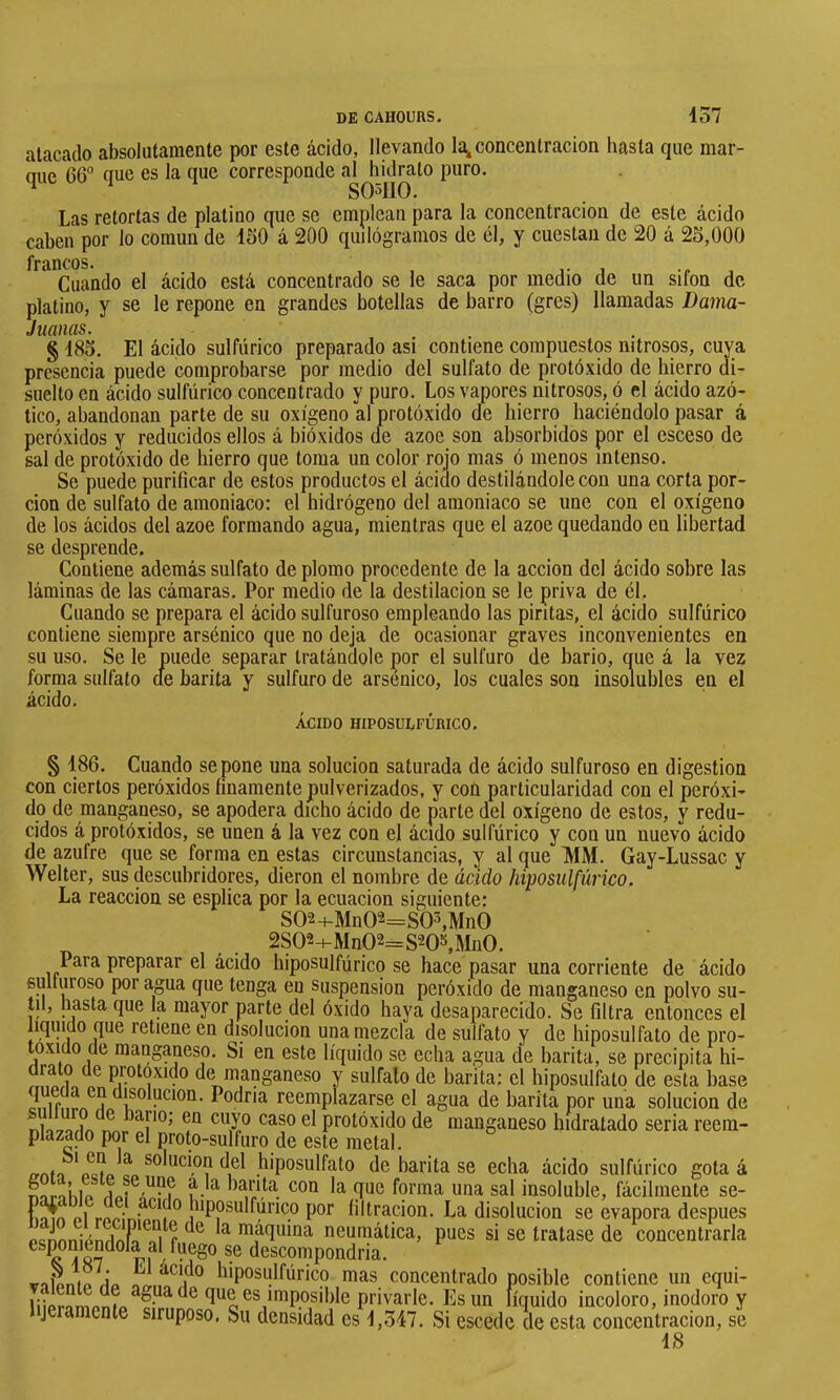 atacado absolutamente por este ácido, llevando la^concentración hasta que mar- que 66° que es la que corresponde al hidrato puro. ^ so^no. Las retortas de platino que se emplean para la concentración de este ácido caben por lo común de 150 á 200 quilogramos de él, y cuestan de 20 á 25,000 ^^^*Cuando el ácido está concentrado se le saca por medio de im sifón de platino, y se le repone en grandes botellas de barro (gres) llamadas Dama- juanas. § 185. El ácido sulfúrico preparado asi contiene compuestos nitrosos, cuya presencia puede comprobarse por medio del sulfato de protóxido de hierro di- suelto en ácido sulfúrico concentrado y puro. Los vapores nitrosos, ó el ácido azó- tico, abandonan parte de su oxígeno al protóxido de hierro haciéndolo pasar á peróxidos y reducidos ellos á bióxidos de ázoe son absorbidos por el esceso de sal de protóxido de hierro que toma un color rojo mas ó menos intenso. Se puede purificar de estos productos el ácido destilándole con una corta por- ción de sulfato de amoniaco: el hidrógeno del amoniaco se une con el oxígeno de los ácidos del ázoe formando agua, mientras que el ázoe quedando en libertad se desprende. Contiene además sulfato de plomo procedente de la acción del ácido sobre las láminas de las cámaras. Por medio de la destilación se le priva de él. Cuando se prepara el ácido sulfuroso empleando las pintas, el ácido sulfúrico contiene siempre arsénico que no deja de ocasionar graves inconvenientes en su uso. Se le puede separar tratándole por el sulfuro de bario, que á la vez forma sulfato de barita y sulfuro de arsénico, los cuales son insolubles en el ácido. ÁCIDO HIPOSULFÚmCO. § 186. Cuando se pone una solución saturada de ácido sulfuroso en digestion con ciertos peróxidos finamente pulverizados, y con particularidad con el peróxi- do de manganeso, se apodera dicho ácido de parte del oxígeno de estos, y redu- cidos á protóxidos, se unen á la vez con el ácido sulfúrico y con un nuevo ácido de azufre que se forma en estas circunstancias, y al que >IM. Gay-Lussac y Welter, sus descubridores, dieron el nombre de ácido hiposiilfúrico. La reacción se esplica por la ecuación siguiente: S02+Mn0°-=S03,Mn0 2S02-f-Mn02=S20»,Mn0. Para preparar el ácido biposulfúrico se hace pasar una corriente de ácido suüuroso por agua que tenga en suspension peróxido de manganeso en polvo su- til, hasta que la mayor parte del óxido haya desaparecido. Se filtra entonces el liquido que retiene en disolución una mezcla de sulfato y de hiposulfato de pro- toxido de manganeso. Si en este líquido se echa agua de barita, se precipita hi- drato de protoxido de manganeso y sulfato de barita; el hiposulfato de esta base disolución. Podría reemplazarse el agua de barita por una solución de nia-7íifiA protóxido de manganeso hidratado seria reem- plazado por el proto-sulfuro de este metal. ernto L hiposulfato de barita se echa ácido sulfúrico gota á Aorahip foi’ma iioa sal insoluble, fácilmente se- llan p1 ropinío í ° hiposulfúrico por filtración. La disolución se evapora después PcnnníAndní^^oi f ^ diaquma neumáüca, pues si se tratase de concentrarla exponiéndola al fuego se descompondría. ir-iipntn Áo. hiposulfúrico mas concentrado posible contiene un equi- privarle. Es un líquido incoloro, inodoro y jeramente siruposo. Su densidad es '1,547. Si escede de esta concentración, se 18