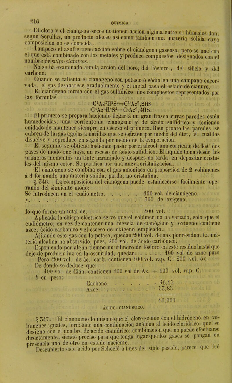 -If» QDÍMICA El cloro y el cianogcno secos no licneii acción alguna catre sí: húmedos dan según berullas, un producto oleoso asi como también una materia sólida cuva composición no es conocida. Tampoco el azufre tiene acción sobre el cianógeno gaseoso, pero se une con el que está combinado con los metales y produce compuestos designados con el nombre áQ suif o-cianuros. No se ba examinado aun la acción del boro, del fósforo , del silicio v dei carbono. Cuando se calienta el cianógeno con potasio ó sódio en una campana encor- vada, el gas desaparece gradualmente y el metal pasa el estado de cianuro. El cianógeno lorma con el gas sulfídrico dos compuestos representados por las fórmulas C‘Az2n'<S^=CAAz2,4US. El primero se prepara haciendo llegar á un gran frasco cuyas paredes estén humedecidas, una corriente de cianógeno y de ácido sulfídrico y teniendo cuidado de mantener siempre en esceso el primero. Bien pronto las paredes se cubren de largas agujas amarillas que se estraen por medio del éter, el cual las disuelve y reproduce en seguida por medio de la evaporación. El segundo se obtiene haciendo pasar por el alcool una corriente de los dos gases de modo que baya un esceso de ácido sulfídrico. El líquido toma desde los primeros momentos un tinte naranjado y después no tarda en depositar crista- les del mismo color. Se purifica por una nueva cristalización. El cianógeno se combina con el gas amoniaco en proporción de 2 volúmenes á 1 formando una materia sólida, parda, no cristalina. § o4G. La composición del cianógeno puede establecerse fácilmente ope- rando del siguiente modo* Se introducen en el eudiómetro iOO vol. de cianógeno. y. 300 de oxígeno. Jo que forma un total de 400 vol. Aplicada la chispa eléctrica se ve que el volúmen no ha variado, solo que el eudiómetro, en vez de contener una mezcla de cianógeno y oxígeno contiene ázoe, ácido carbónico y el esceso de oxígeno empleado. Ajitando este gas con la potasa, quedan 200 vol. de gas por residuo. La ma- teria alcalina ha absorvido, pues, 200 vol. de ácido carbónico. Esponiendo por algún tiempo un cilindro de fósforo en este residuo hasta que deje de producir luz en la oscuridad, quedan 400 vol de ázoe puro Pero 200 vol. de ác. carb. contienen 100 vol. vap. C-+-200 vol. óx. De donde se deduce que: 400 vol. de Cian. contienen 100 vol de Az. 100 vol. vap. C. y en peso: Carbono 46,43 Azoe ■ 33,83 10,000 ÁCIDO CIANÍDRICO. § 347. El cianógeno lo mismo que el cloro se une con el hidrógeno en vo- lúmenes iguales, formando una combinación análoga al ácido clorídrico que .'’O desi'^na con el nombre de ácido cianídrico: combinación que no puede electuar.sc directamente, siendo preciso para que tenga lugar que los gases se pongan en presencia uno de otro en estado naciente. , , Descubierto este ácido por Sebeelé á fines del siglo pasado, parece que iim