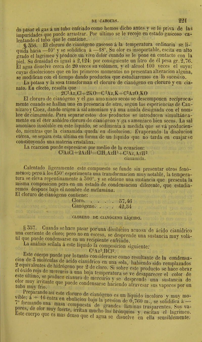 (lo pasar el gas á un tubo enfriado como hemos dicho antes y se le priva de las impuridades que puede arrastrar. Por último se le recoje en estado gaseoso' ca- lentando el tubo que le contiene. § 356. El cloruro de cianógeno gaseoso á la temperatura ordinaria se li- quida hácia —10° y se solidifica á —18°. Su olor es insoportable, escita en alto grado el lagrimeo y produce un vivo dolor cuando se le pone en contacto con la piel. Su densidad es igual á 2,124: por consiguiente un litro de él pesa gr.2,76. El agua disuelve cerca de 20 veces su volúmen, y el alcool 100 veces el suyo: cuyas disoluciones que en los primeros momentos no presentan alteración alguna, se modifican con el tiempo dando productos que estudiaremos en lo sucesivo. La potasa y la sosa transforman el cloruro de cianógeno en cloruro y en cia- nato. En efecto, resulta que 2G2Az,Cl-i-2KO=C 2Az,K+C2AzO,KO El cloruro de cianógeno y el gas amoniaco secos se (íescoraponen recíproca- mente cuando se hallan uno en presencia de otro, según las esperieucías de Can- nízaroy Cloez, dando origen á sal amoniaco yá una amida designada con el nom- bre de dauamíí/a. Para separar estos dos productos se introíiucen simultánea- mente en el éter anhidro cloruro de cianógeno y ga s amoniaco bien secos. La sal amoniaco insoluble en este líquido, se sedimenta á medida que se vá producien- do, mientras que la cianamida queda en disolución. Evaporando la disolución etérea, se separa esta última en forma de un líquido que no tarda en cuajarse constituyendo una materia cristalina. La reacción puede espresarse por medio de la ecuación: C-2AzCl+2AzU3=ClII,AzIP+C-2Az,AzU'^ cianamida. Calentadí) ligeramente este compuesto se funde sin presentar otros fenó- menos; pero á los 150° esperimenta una transformaciem muy notable, la tempera- tura se eleva repentinamente á 500°. y se obtiene una sustancia (jue presenta la misma composición pero en un estado de condensación diferente, que estudia- remos después bajo el nombre de melamina. El cloruro de cianógeno contiene: Cloro 57,46 Cianógeno. . . . 42,54 CLORURO DE CIANÓGENO LÍQUIDO. schace pasar poruña disolución acuosa de ácido cianídrico una coiriente de cloro, pero no en esceso, se desprende una sustancia muy volá- til que pue(le condensarse en un recipiente enfriado. ^ La análisis señala á este líquido la composición siguiente* C^Az^jIICl^. cioü^de%^3ndf.^l^^^^^^^^ resultante de la condensa- 2 enuivalent('s do liídmffíf habiendo sido remplazados el óxido roio do moi-ourvf^^ por - de cloro. Si sobre este producto se hace obrar este últimd so nrndiioo'p-’*^ temperatura se ve desaparecer el color de olor muv irritinfo nno^n'^T^'^ niorcurio y se desprende una sustancia de tubo mu^y frió. ^ puede condensarse haciendo atravesar sus vapores por un vible-^TT*^16^emr^ de cianógeno es un líquido incoloro y muy ino- 7° fonnando una mne;» ” presión de 0,760 m., se solidifica á — pores (le olor muv ^ u láminas trasparentes. Sus va- liste (Cuerno ano os imc nó mucho los hiAnquios y escitan el lagrimeo. P í a denso que el agua se disuelve cu ella sensiblemente.