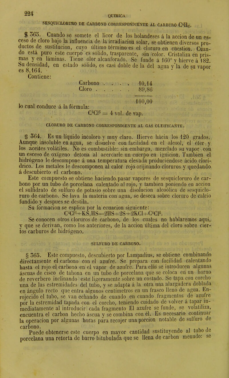 QL'LMICA SESQUICLORURO DE CARDONO CORRESPONDIENTE AL CARBURO S oGo. Cuando se somete el licor de los holandeses á la acción de un es- ceso de cloro bajo la influencia de la irradiación solar, se obtienen diversos pro- ductos de sustitución, cuyo último término es el cloruro en cuestión. Cuan- do esta puro este cuerpo es sólido, trasparente, sin color. Cristaliza en pris- mas yen láminas. Tiene olor alcanforado. Se funde á 160“ y hierve á 182 Su densidad, en estado sólido, es casi doble de la del asna v ía de su vanor es 8,164. o .. Contiene: Carbono .... 10,14 Cloro 89,86 100,00 lo cual conduce á la fórmula: C^Cl® = 4 vol. de vap. CLORURO DE CARBONO CORRESPONDIENTE AL GAS OLEIFICANTE. § 364. Es un líquido incoloro y muy claro. Hierve hacia los 120 grados. Aunque insoluble en agua, se disuelve con facilidad en el alcool, el éter y los aceites volátiles. No es combustible: sin embargo, mezclado su vapor con un esceso de oxígeno detona al acercarle un cuerpo en ignición. También el hidrógeno le descompone á una temperatura elevada produciéndose ácido clorí- drico. Los metales le descomponen al calor rojo orijinando cloruros y quedando á descubierto el carbono. Este compuesto se obtiene haciendo pasar vapores de sesquicloruro de car- bono por un tubo de porcelana calentado al rojo, y también poniendo en acción el suliidrato de sulfuro de potasio sobre una disolución alcoólica de sesquiclo- ruro de carbono. Se lava la materia con agua, se deseca sobre cloruro de calcio fundido y después se destila. Su formación se esplica por la ecuación siguiente: C^C|6+KS,HS=2US-)-2S+2KCl+C‘Clo. Se conocen otros cloruros de carbono, de los cuates no hablaremos aqui, y que se derivan, como los anteriores, de la acción última del cloro sobre cier- tos carburos de hidrógeno. SULFURO DE CARBONO- § 365. Este compuesto, descubierto por Lampadius, se obtiene combinando directamente el carbono con el azufre. Se prepara con facilidad calentando hasta el rojo el carlx)no en el vapor de azufre. Para ello se introducen algunas áscuas de cisco de tahona en un tubo de porcelana que se coloca en un horno de reverbero inclinando este ligeramente sobre un costado. Se tapa con corcho una de las estremidades del tubo, y se adapta á la otra una alargadera doblada en ángulo recto que entra algunos centímetros en un frasco lleno de agua. En- rojecido el tubo, se van echando de cuando en cuando fragmentos de azufre por la estremidad tapada con el corcho, teniendo cuidado de volver á tapar in- mediatamente al introducir cada fragmento El azufre se funde, se volatiliza, encuentra el carbon hecho áscua y se combina con él. Es necesario continuar la operación por algunas horas para rccojer una porción notable de sulturo de Puede obtenerse este cuerpo en mayor cantidad sustituyendo al tubo de porcelana una retorta de barro bitubulada que se llena de carbon menudo: se