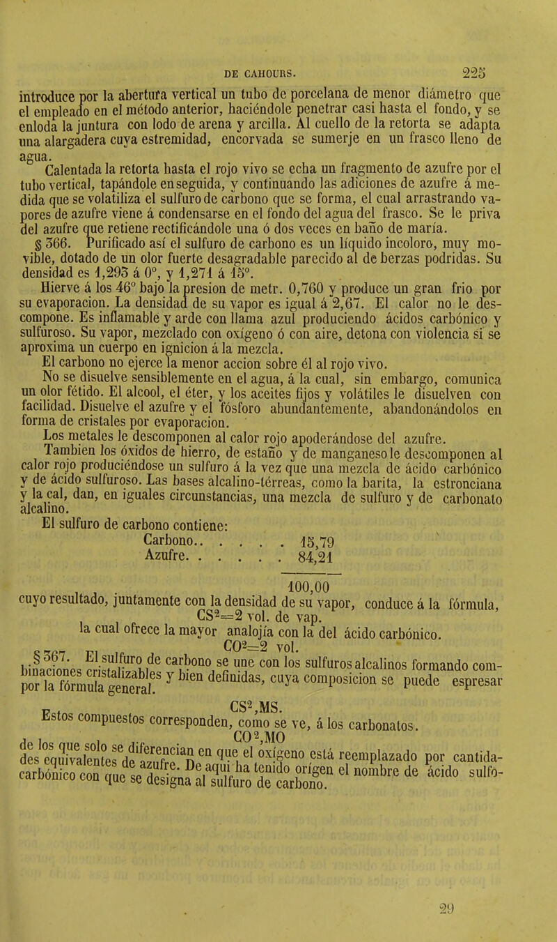 introduce por la abertura vertical un tubo de porcelana de menor diámetro que el empleaao en cl método anterior, haciéndole penetrar casi hasta el fondo, y se enloda la juntura con lodo de arena y arcilla. Al cuello de la retorta se adapta una alargadera cuya estremidad, encorvada se sumerje en un frasco lleno de agua. Calentada la retorta hasta el rojo vivo se echa un fragmento de azufre por el tubo vertical, tapándole enseguida, y continuando las adiciones de azufre á me- dida que se volatiliza el sulfuro de carbono que se forma, el cual arrastrando va- pores de azufre viene á condensarse en el fondo del agua del frasco. Se le priva del azufre que retiene rectificándole una ó dos veces en baño de maria. § 366. Purificado así el sulfuro de carbono es un líquido incoloro, muy mo- vible, dotado de un olor fuerte desagradable parecido al de berzas podridas. Su densidad es 4,295 á 0°, y 4,271 á 45°. Hierve á los 46° bajo la presión de metr. 0,760 y produce un gran frió por su evaporación. La densidad de su vapor es igual á 2,67. El calor no le des- compone. Es inflamable y arde con llama azul produciendo ácidos carbónico y sulfuroso. Su vapor, mezclado con oxígeno ó con aire, detona con violencia si se aproxima un cuerpo en ignición á la mezcla. El carbono no ejerce la menor acción sobre él al rojo vivo. No se disuelve sensiblemente en el agua, á la cual, sin embargo, comunica un olor fétido. El alcool, el éter, y los aceites fijos y volátiles le disuelven con facilidad. Disuelve el azufre y el fósforo abundantemente, abandonándolos en forma de cristales por evaporación. Los metales le descomponen al calor rojo apoderándose del azufre. También los óxidos de hierro, de estaño y de manganeso le descomponen al calor rojo produciéndose un sulfuro á la vez que una mezcla de ácido carbónico y de acido sulfuroso. Las bases alcalino-térreas, como la barita, la estronciana y la cal, dan, en iguales circunstancias, una mezcla de sulfuro y de carbonato alcalino. El sulfuro de carbono contiene: Carbono 45,79 Azufre 84,24 , j . . 100,00 cuyo resultado, juntamente con la densidad de su vapor, conduce á la fórmula, CS2=2 vol. de vap. la cual ofrece la mayor analojía con la del ácido carbónico. Fi ir 4 1. CQ2=2 vol. biLciones cris?ÍH7^.mí sulfurosalcalinos formando com- por la ^ espresar Fo, csMds. Estos compuestos corresponden,^omo se ve, á los carbonatos. dL*eqiSn?efH?^ reemplazado por cantida-