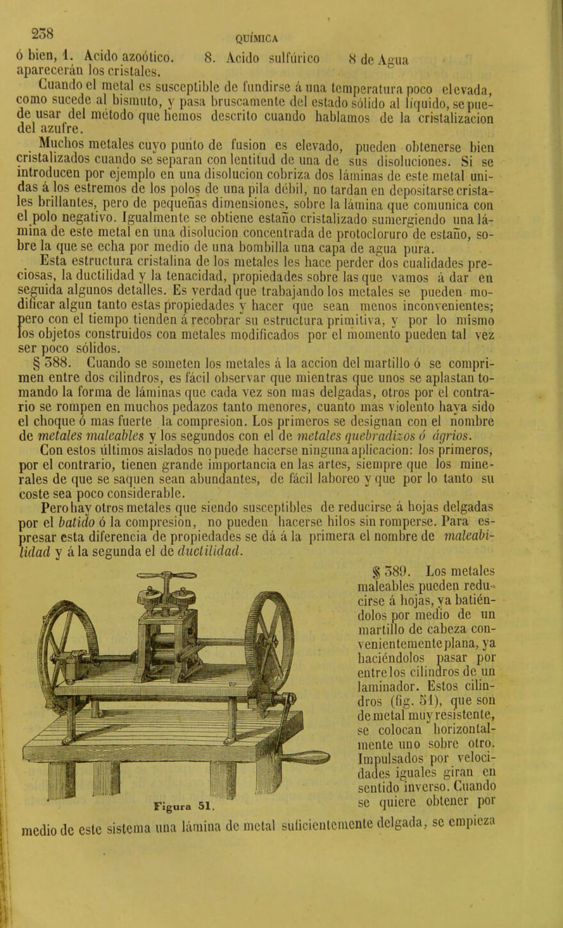 Ó bien, d. Ácido azoütico. 8. Acido sulfúrico 8 de Asna aparecerán los cristales. Cuando el metal es susceptible de fundirse á una temperatura poco elevada, como sucede al bismuto, y pasa bruscamente del estado sólido al líquido, se pue- de usar del método que liemos descrito cuando hablamos de la cristalización del azufre. Muebos metales cuyo punto de fusion es elevado, pueden obtenerse bien cristalizados cuando se separan con lentitud de una de sus disoluciones. Si se introducen por ejemplo en una disolución cobriza dos láminas de este metal uni- das á los estremos de los polos de una pila débil, no tardan en depositarse crista- les brillantes, pero de pequeñas dimensiones, sobre la lámina que comunica con el polo negativo. Igualmente se obtiene estaño cristalizado sumergiendo una lá- mina de este metal en una disolución concentrada de protocloruro de estaño, so- bre la que se echa por medio de una bombilla una capa de agua pura. Esta estructura cristalina de los metales les hace perder dos cualidades pre- ciosas, la ductilidad y la tenacidad, propiedades sobre las que vamos á dar en seguida algunos detalles. Es verdad que trabajando los metales se pueden mo- difacar algún tanto estas propiedades y hacer que sean menos inconvenientes; pero con el tiempo tienden á recobrar su estructura primitiva, y por lo mismo los objetos construidos con metales modificados por el momento pueden tal vez ser poco sólidos. § 388. Cuando se someten los metales á la acción del martillo ó se compri- men entre dos cilindros, es fácil observar que mientras que unos se aplastan to- mando la forma de láminas que cada vez son mas delgadas, otros por el contra- rio se rompen en muchos pedazos tanto menores, cuanto mas violento haya sido el choque ó mas fuerte la compresión. Los primeros se designan con el nombre de metales maleables y los segundos con el de metales quebradizos ó agrios. Con estos últimos aislados no puede hacerse ninguna aplicación: los primeros, por el contrario, tienen grande importancia en las artes, siempre que los mine- rales de que se saquen sean abundantes, de fácil laboreo y que por lo tanto su coste sea poco considerable. Pero hay otros metales que siendo susceptibles de reducirse á hojas delgadas por el batido ó la compresión, no pueden hacerse hilos sin romperse. Para es- presar esta diferencia de propiedades se dá á la primera el nombre de maleabi- lidad y á la segunda el de ductilidad. § 389. Los metales maleables pueden redu- cirse á hojas, ya batién- dolos por medio de un martillo de cabeza con- venientemente plana, ya haciéndolos msar por éntrelos cilindros de un laminador. Estos cilin- dros (fig. 31), que son de metal muy resistente, se colocan horizontal- mente uno sobre otro. Impulsados por veloci- dades iguales giran en sentido inverso. Cuando se quiere obtener por medio de este sistema una lámina de metal sulicientcmente delgada, se empieza