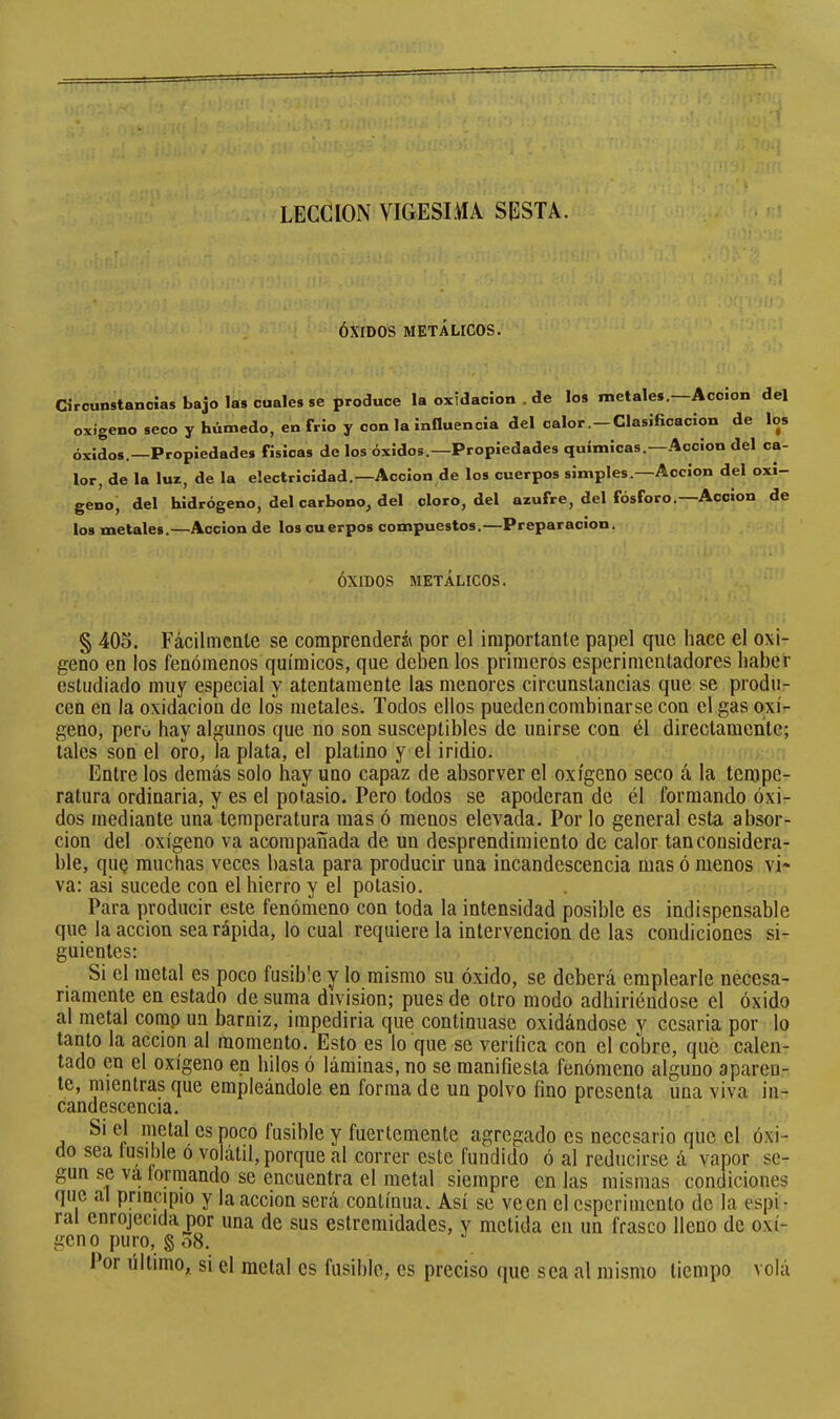 LECCION VIGESLiíA SESTÂ. ÓXIDOS METÁLICOS. Circunstancias bajo las cuales se produce laoxidacion.de los metales. Acción del oxígeno seco y húmedo, en frió y con la influencia del calor.—Clasificación de los óxidos.—Propiedades físicas de los óxidos.—Propiedades químicas.—Acción del ca- lor, de la luz, de la electricidad.—Acción de los cuerpos simples.—Acción del oxi- geno, del hidrógeno, del carbono, del cloro, del azufre, del fósforo.—Acción de los metales.—Acción de los cuerpos compuestos.—Preparación. ÓXIDOS METÁLICOS. § 405. Fácilmente se comprenderá por el importante papel que hace el oxi- geno en ios fenómenos químicos, que deben los primeros esperimentadores haber estudiado muy especial y atentamente las menores circunstancias que se produ- cen en la oxidación de los metales. Todos ellos pueden combinarse con el gas oxí- geno, pero hay algunos que no son susceptibles de unirse con él directamente; tales son el oro, la plata, el platino y el iridio. Entre los demás solo hay uno capaz de absorver el oxígeno seco á la teaipe- ratura ordinaria, y es el potasio. Pero todos se apoderan de él formando óxi- dos mediante una temperatura mas ó menos elevada. Por lo general esta absor- ción del oxígeno va acompañada de un desprendimiento de calor tan considera- ble, quQ muchas veces basta para producir una incandescencia mas ó menos vi- va: asi sucede con el hierro y el potasio. Para producir este fenómeno con toda la intensidad posible es indispensable que la acción sea rápida, lo cual requiere la intervención de las condiciones si- guientes: Si el metal es poco fusible y lo mismo su óxido, se deberá emplearle necesa- riamente en estado de suma division; pues de otro modo adhiriéndose el óxido al metal comp un barniz, impediria que continuase oxidándose y cosaria por lo tanto la acción al momento. Esto es lo que se verifica con el cobre, qué calen- tado en el oxígeno en hilos ó láminas, no se manifiesta fenómeno alguno aparen- te, mientras que empleándole en forma de un polvo fino presenta una viva in- candescencia. Si el metal es poco fusible y fuertemente agregado es necesario que el óxi- do sea fusible ó volátil, porque al correr este fundido ó al reducirse á vapor se- gún se va formando se encuentra el metal siempre en las mismas condiciones que al principio y la acción será continua. Así se veen el esperimcnto de la espi- ral enrojecida por una de sus estremidades, y metida en un frasco lleno de oxí- geno puro, § 58. Por último, si el metal es fusible, es preciso que sea al mismo tiempo vola