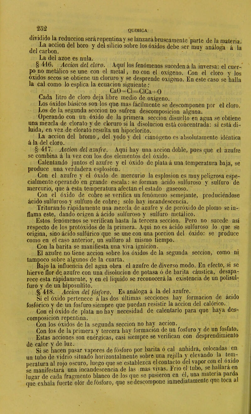 QtIJllCA dividido la reduccioQ será repentina y se lanzará bruscamente parte de la materia La acción del boro y del silicio sobre los óxidos debe ser rauv análoga à la del carbon. . . & « La del ázoe es nula. § 416. Acción del cloro. Aquí los fenómenos suceden á la inversa: el cuer-' po no metálico se une con el metal, no con el oxígeno. Con el cloro y los Oxidos secos se obtiene un cloruro y se desprende oxígeno. En este caso se 'halla la cal como lo esplica la ecuación siguiente : CaO-r-Cl=ClCa+0 Cada litro de cloro deja libre medio de oxígeno. Los óxidos básicos son los que mas fácilmente se descomponen por el cloro. Los de la segunda sección no sufren descomposición alguna. Operando con un óxido de la primera sección disuelto en agua se obtiene una mezcla de clorato y de cloruro si la disolución está concentrada: si está di- luida, en vez de clorato resulta un hipoclorito. La acción del bromo, del yodo y del cianógeno es absolutamente idéntica á la del cloro. § 417. Acción del azufre. Aquí hay una acción doble, pues que el azufre se combina á la vez con los dos elementos del óxido. Calentando juntos el azufre y el óxido de plata á una temperatura baja, se produce una verdadera esplosion. Con el azufre y el óxido de mercurio la esplosion es muy peligrosa espe- cialmente operando en grande escala : se forman ácido sulfuroso y sulfuro de mercurio, que á esta temperatura afectan el estado gaseoso. Con el óxido de cobre se veriíica un fenómeno semejante, produciéndose ácido sulfuroso y sulfuro de cobre; solo hay incandescencia. Triturando rápidamente una mezcla de azufre y de peróxido de plomo se in- flama este, dando origen á ácido sulfuroso y sulfuro metálico. Estos fenómenos se verifican hasta la tercera sección. Pero no sucede así respecto de los protóxidos de la primera. Aqui no es ácido sulfuroso lo que se origina, sino ácido sulfúrico que se une con una porción del óxido: se produce como en el caso anterior, un sulfuro al mismo tiempo. Con la barita se manifiesta una viva ignición. El azufre no tiene acción sobre los óxidos de la segunda sección, como ni tampoco sobre algunos de la cuarta. Bajo la influencia del agua obra el azufre de diverso modo. En efecto, si se hierve flor de azufre con una disolución de potasa ó de barita cáustica, desapa- rece esta rápidamente, y en el liquido se reconocerá la existencia de un polisul- furo y de un hiposulfito. § 418. Acción del fósfoj'o. Es análoga á la del azufre. Si el óxido pertenece á las dos últimas secciones hay formación de ácido fosfórico y de un fosfuro siempre que puedan resistir la acción del calórico. Con el óxido de plata no hay necesidad de calentarlo para que baya des- composición repentina. Con los óxidos de la segunda sección no hay acción. Con los de la primera y tercera hay formación de un fosfuro y de un fosfato. Estas acciones son enérgicas, casi siempre se verifican con desprendimiento de calor v de luz. . . , , , •, , j Si se hacen pasar vapores de fósforo por barita o cal anhidra, colocadas en un tubo de vidrio situado horízontalmente sobre una rejilla y elevando la tem- peratura al rojo oscuro, luego que se establezca el contacto del vapor con el oxido se manifestará una incandescencia de las mas vivas. Frió el tubo, se hallará en lu‘^ar de cada fragmento blanco de los que se pusieron en él, una materia parda qiíc exhala fuerte olor de fósforo, que se descompone inmediatamente que toca ai