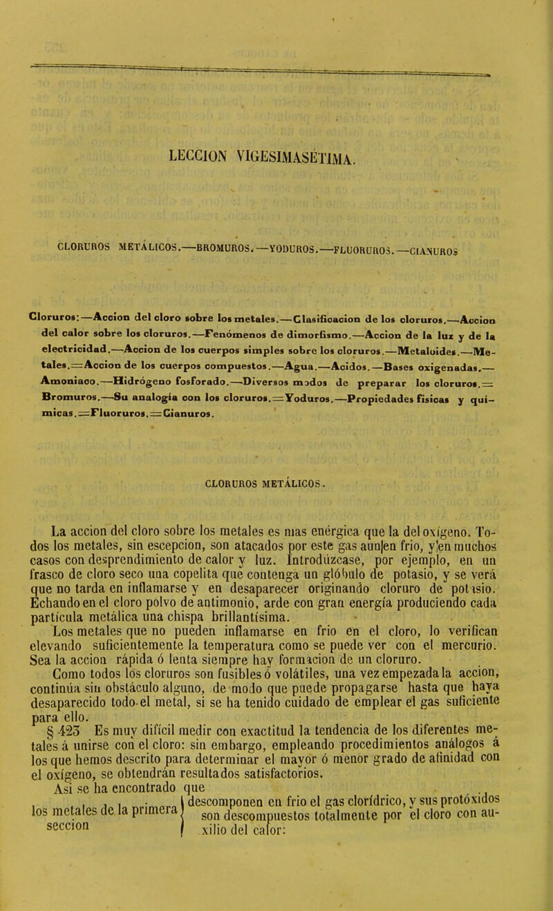 LECCION VIGESIMÂSÉTIMÂ. CLORUROS METALICOS.—BROMUROS. —YODUROS.—FLUORUROS. —CIANUROS Cloruros:—Acción del cloro sobre los metales.—Clasificación de los cloruros.—'Acción del calor sobre los cloruros.—Fenómenos de dimorfismo.—Acción de la luz y de la electricidad.—'Acción de los cuerpos simples sobre los cloruros.—Metaloides. Me- tales.= Acción de los cuerpos compuestos.—Agua.—Acidos.—Bases oxigenadas. Bromuros.—8u analogía con los cloruros.=Yoduros.—Propiedades físicas y quí- micas . =Fluor uros. = Cianuros. La acción del cloro sobre los metales es mas enérgica que la del oxígeno. To- dos los metales, sin escepcion, son atacados por este gas aun|en frió, y]en muchos casos con desprendimiento de calor y luz. Introdúzcase, por ejemplo, en un frasco de cloro seco una copelita que contenga un glóbulo de potasio, y se verá que no tarda en inflamarse y en desaparecer originando cloruro de potasio. Echando en el cloro polvo de antimonio, arde con gran energía produciendo cada partícula metálica una chispa brillantísima. Los metales que no pueden inflamarse en frió en el cloro, lo verifican elevando suficientemente la temperatura como se puede ver con el mercurio. Sea la acción rápida ó lenta siempre hay formación de un cloruro. Como todos los cloruros son fusibles ó volátiles, una vez empezada la acción, continúa sin obstáculo alguno, de modo que puede propagarse hasta que haya desaparecido todo-el metal, si se ha tenido cuidado de emplear el gas suficiente para ello. § 423 Es muy difícil medir con exactitud la tendencia de los diferentes me- tales á unirse con el cloro: sin embargo, empleando procedimientos análogos á los que hemos descrito para determinar el mayor ó menor grado de afinidad con el oxígeno, se obtendrán resultados satisfactorios. Asi se ha encontrado que CLORUROS METÁLICOS. los metales de la primera sección descomponen en frió el gas clorídrico, y sus protóxidos son descompuestos totalmente por el cloro con au- xilio del calor: