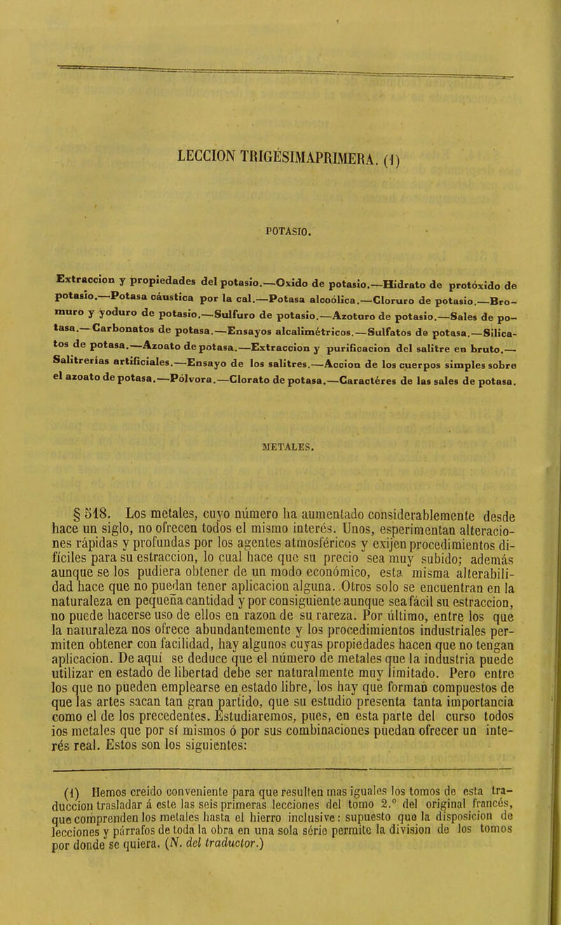 LECCION TRIGÉSIMAPRIMERA. (i) POTASIO. Extracción y propiedades del potasio.—Oxido de potasio.—Hidrato de protóxido de potasio. Potasa cáustica por la cal.—Potasa alcoólica.—Cloruro de potasio. Bro- muro y yoduro de potasio.—^Sulfuro de potasio.—Azoturo de potasio.—Sales de po- tasa. Carbonatas de potasa.—Ensayos alcalimétricos.—Sulfatas de potasa.—Silica- tos de potasa. Azoato de potasa.—Extracción y purifícacion del salitre en bruto.— Salitrerías artificiales.—Ensayo de los salitres.—Acción de los cuerpos simples sobre el azoato de potasa,—Pólvora.—Clorato de potasa.—Caractères de las sales de potasa. METALES. § 518. Los metales, cuyo número ha aumentado considerablemente desde hace un siglo, no ofrecen todos el mismo interés. Unos, esperimentan alteracio- nes rápidas y profundas por los agentes atmosféricos y exijen procedimientos di- fíciles para su estraccion, lo cual hace que su precio sea muy subido; además aunque se los pudiera obtener de un modo económico, esta misma alterabili- dad hace que no puedan tener aplicación alguna. Otros solo se encuentran en la naturaleza en pequeña cantidad y por consiguiente aunque seafócil su estraccion, no puede hacerse uso de ellos en razón de su rareza. Por último, entre los que la naturaleza nos ofrece abundantemente y los procedimientos industriales per- miten obtener con facilidad, hay algunos cuyas propiedades hacen que no tengan aplicación. De aquí se deduce que el número de metales que la industria puede utilizar en estado de libertad debe ser naturalmente muy limitado. Pero entre los que no pueden emplearse en estado libre, los hay que forman compuestos de que las artes sacan tan gran partido, que su estudio presenta tanta importancia como el de los precedentes. Estudiaremos, pues, en esta parte del curso todos ios metales que por sí mismos ó por sus combinaciones puedan ofrecer un inte- rés real. Estos son los siguientes: (1) Hemos creído conveniente para que resulten mas iguales los tomos de esta tra- ducción trasladar á este las seis primeras lecciones del tomo 2.° del original francés, que comprenden los metales hasta el hierro inclusive: supuesto que la disposición de lecciones y párrafos de toda'la obra en una sola série permite la division de los tomos por donde se quiera. (N. del traductor.)