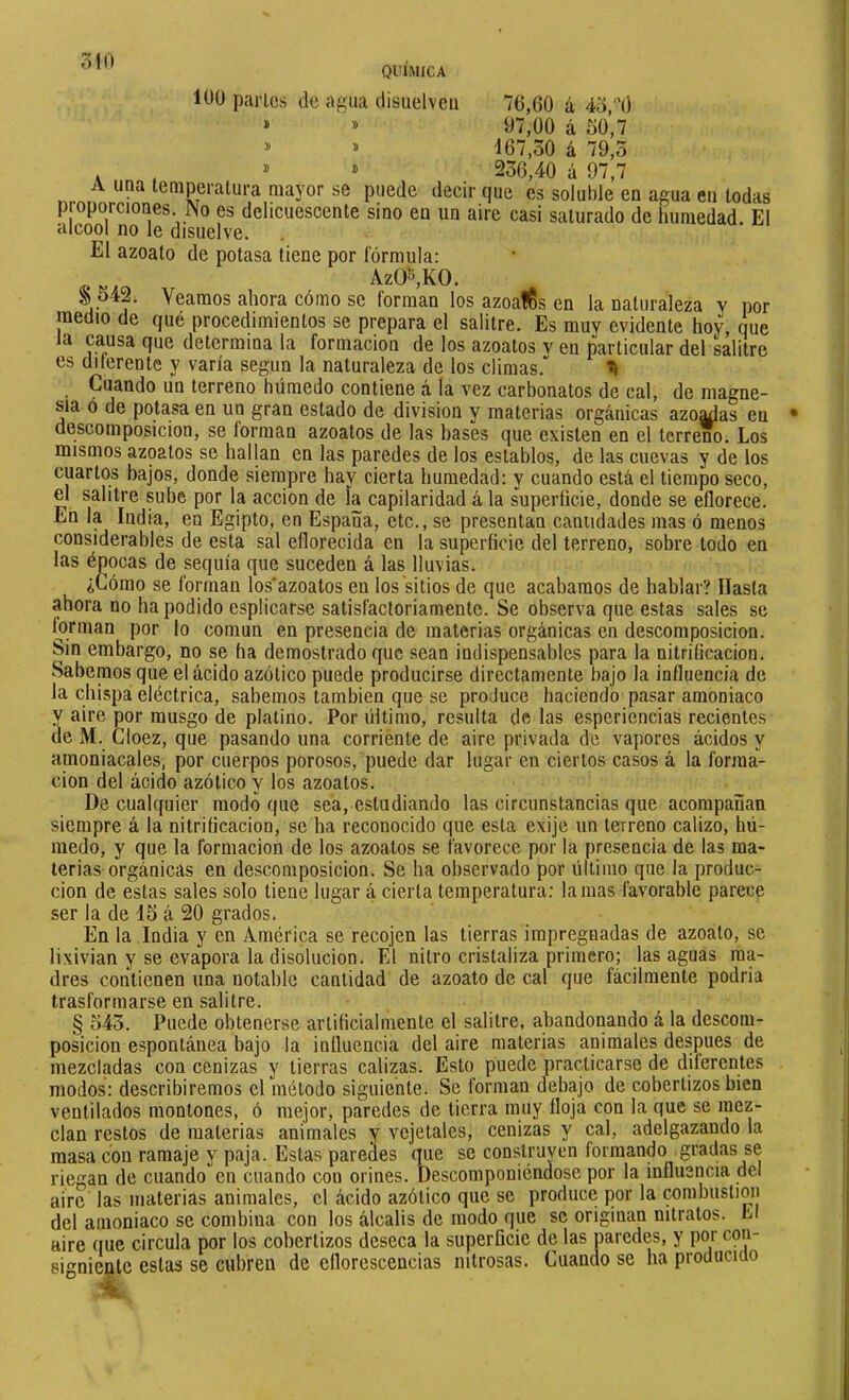100 parles de agua disiielvca 76,60 á 43,O » » 97,00 á 30,7 ^ » 167,30 á 79,0 . , DI 236,40 á 97,7 A una temperatura mayor se puede decir que es soluble en agua en todas proporciones No es delicuescente sino en un aire casi saturado de humedad. El alcool no le disuelve. El azoalo de potasa tiene por fórmula: AzO^KO. § 342i Veamos ahora cómo se forman los azoafCs en la naturaleza v por medio de qué procedimientos se prepara el salitre. Es muy evidente hoy, que la causa que determina la formación de los azoatos v en particular del salitre es dilerente y varía según la naturaleza de los climas.“ ^ Cuando un terreno húmedo contiene á la vez carbonates de cal, de magne- sia ó de potasa en un gran estado de division y materias orgánicas azoadas en descomposición, se forman azoatos de las bases que existen en el terreé. Los mismos azoatos se hallan en las paredes de los establos, de las cuevas y de los cuartos bajos, donde siempre hay cierta humedad: y cuando está el tiempo seco, el salitre sube por la acción de la capilaridad á la superficie, donde se eflorece. En la India, en Egipto, en España, etc., se presentan canudades mas ó menos considerables de esta sal eflorecida en la superficie del terreno, sobre todo en las épocas de sequía que suceden á las lluvias. ¿Cómo se forman los'azoatos en los sitios de que acabamos de hablar? Hasta ahora no ha podido esplicarse satisfactoriamente. Se observa que estas sales se forman por lo común en presencia de materias orgánicas en descomposición. Sin embargo, no se ha demostrado que sean indispensables para la nitriíicacion. Sabemos que el ácido azótico puede producirse directamente bajo la influencia de la chispa eléctrica, sabemos también que se produce haciendo pasar amoniaco y aire por musgo de platino. Por último, resulta de las esperiencias recientes de M. Cloez, que pasando una corriénte de aire privada de vapores ácidos y amoniacales, por cuerpos porosos, puede dar lugar en ciertos casos á la forma- ción del ácido azótico y los azoatos. De cualquier modo que sea, estudiando las circunstancias que acompañan siempre á la nitriíicacion, se ha reconocido que esta exije un terreno calizo, hú- medo, y que la formación de los azoatos se favorece por la presencia de las ma- terias orgánicas en descomposición. Se ha observado por último que la produc- ción de estas sales solo tiene lugar á cierta temperatura: lamas favorable parece ser la de 13 á 20 grados. En la India y en America se recojen las tierras impregnadas de azoato, se lixivian y se evapora la disolución. El nitro cristaliza primero; las aguas ma- dres contienen una notable cantidad de azoato de cal que fácilmente podria trasformarse en salitre. § 343. Puede obtenerse artificialmente el salitre, abandonando á la descom- posición espontánea bajo la influencia del aire materias animales después de mezcladas con cenizas y tierras calizas. Esto puede practicarse de diterentes modos: describiremos el método siguiente. Se forman debajo de cobertizos bien ventilados montones, ó mejor, paredes de tierra muy floja con la que se mez- clan restos de materias animales y vcjetales, cenizas y cal, adelgazando la masa con ramaje y paja. Estas paredes que se construyen formando gradas se riegan de cuando cu cuando con orines. Descomponiéndose por la influencia del aire las materias animales, el ácido azótico que se produce por la combustion del amoniaco se combina con los álcalis de modo que se originan nitratos. Ll aire que circula por los cobertizos deseca la superficie de las paredes, y por con- 6inienlc estas se cubren de eflorescencias nitrosas. Cuando se ha producido