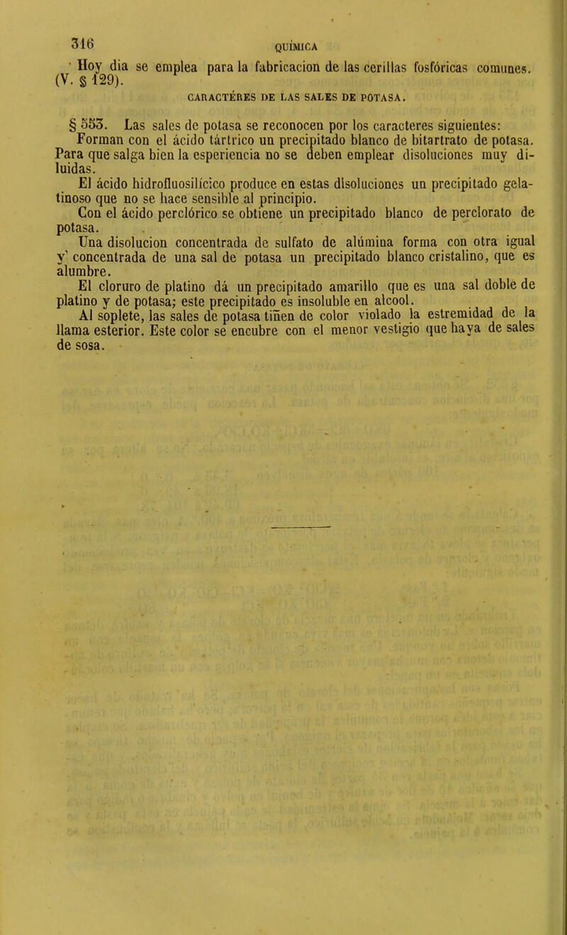 ' Hoy dia se emplea para la fabricación de las cerillas fosfóricas comunes. (V. § 129). CARACTERES DE LAS SALES DE POTASA. / § 553. Las sales de potasa se reconocen por los caracteres siguientes: Forman con el ácido tártrico un precipitado blanco de bitartrato de potasa. Para que salga bien la esperiencia no se deben emplear disoluciones muy di- luidas. El ácido hidrofluosilícico produce en estas disoluciones un precipitado gela- tinoso que no se hace sensible al principio. Con el ácido perciórico se obtiene un precipitado blanco de pejclorato de potasa. Una disolución concentrada de sulfato de alúmina forma con otra igual Y concentrada de una sal de potasa un precipitado blanco cristalino, que es alumbre. El cloruro de platino dá un precipitado amarillo que es una sal doble de platino y de potasa; este precipitado es insoluble en alcool. Al soplete, las sales de potasa tiñen de color violado la estremidad de la llama esterior. Este color se encubre con el menor vestigio que haya de sales de sosa.