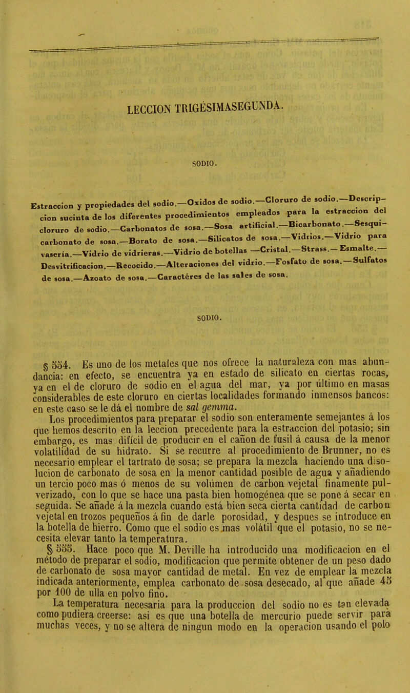 LECCION TRIGÉSIMâSEGUNDÀ. SODIO. E.lracolon y propiedades del sodio.-Osidos de sodio.-Cloruro de sod.o.-Descr.p- don sucinta de los diferentes procedimientos empleados para la estraco.on del cloruro de sodio.-Carbonatos de sosa.-Sosa artificial .-Bicarbonato.-Sesqu.- carbonato de sosa.-Borato de sosa.-Silicatos de sosa.-Vidrios.-Vidrio para vasería.—Vidrio de vidrieras.—Vidrio de botellas —Cristal.—Strass.- Esmalte. Desvitrificacion.-Recocido.—Alteraciones del vidrio. Fosfato de sosa. —Sul atos de sosa.—Azoato de sosa.—Caractères de las sales de sosa. SODIO. g 5o4. Es uno de los metales que nos ofrece la naturaleza con mas abun- dancia: en efecto, se encuentra ya en estado de silicato en ciertas rocas, ya en el de cloruro de sodio en el agua del mar, ya por último en masas considerables de este cloruro en ciertas localidades formando inmensos bancos: en este caso se le dá el nombre de sal gemma. Los procedimientos para preparar el sodio son enteramente semejantes á los que hemos descrito en la lección precedente {^ara la estraccion del potasio; sin embargo, es mas difícil de producir en el cañón de fusil á causa de la menor volatilidad de su hidrato. Si se recurre al procedimiento de Brunner, no es necesario emplear el tartrato de sosa; se prepara la mezcla haciendo ima diso- lución de carbonato de sosa en la menor cantidad posible de agua y añadiendo un tercio poco mas ó menos de su volumen de carbon vejetal finamente pul- verizado, con lo que se hace una pasta bien homogénea que se pone á secar en seguida. Se añade á la mezcla cuando está bien seca cierta cantidad de carbon vejetal en trozos pequeños á fin de darle porosidad, y después se introduce en la botella de hierro. Como que el sodio es jnas volátil que el potasio, no se ne- cesita elevar tanto la temperatura. § 555. Hace poco que M. Deville ha introducido una modificación en el método de preparar el sodio, modificación que permite obtener de un peso dado de carbonato de sosa mayor cantidad de metal. En vez de emplear la mezcla indicada anteriormente, emplea carbonato de sosa desecado, al que añade 45 por 400 de ulla en polvo fino. La temperatura necesaria para la producción del sodio no es tan elevada como pudiera creerse: asi es que una botella de mercurio puede servir para muchas veces, y no se altera de ningún modo en la operación usando el polo