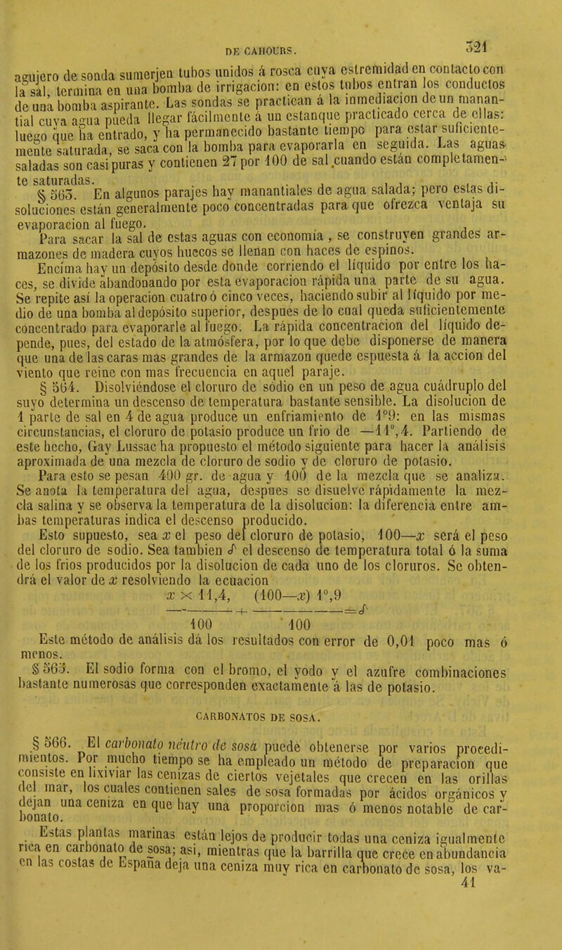>“24 luego mente qcuiero de sonda suraerien tubos unidos rá rosca cuya cstremidad en contacto con la sal termina en una bomba de irrigación: en estos tubos entran ios conductos de una bomba aspirante. Las sondas se practican á la inmediación de un manan- tial cuva agua pueda llegar lacilmente á un estanque practicado cerca de clip: que ha entrado, y ha permanecido bastante tiempo para estar suíiciente- saturada se saca con la bomba para evaporarla en seguida. Las aguas, saladas son casi puras y contienen 2/ por 100 de sal.cuando están complttamen-' te saturadas. . . , , i i % 563. En algunos parajes hay manantiales de agua salada; peí o estas di- soluciones están generalmente poco concentradas para cjue ofiezca ^ entaja su evaporación al fuego. , Para sacar la sal de estas aguas con economía , se construyen grandes ar- mazones de madera cuyos huecos se llenan con haces de espinos. Encima hay un depósito desde donde corriendo el líquido por entre los ha- ces, se divide abandonando por esta evaporación rápida una parte de su agua. Se repite así la operación cuatro ó cinco veces, haciendo subir al líquido por me- dio de una bomba al depósito superior, después de lo cual queda sulicientementc concentrado para evaporarle al fuego. La rápida concentración del líquido de- pende, pues, del estado de la atmósfera, por lo que debe disponerse de manera que una de lascaras mas grandes de la armazón quede espuesta á la acción del viento que reine con mas frecuencia en aquel paraje. § 564. Disolviéndose el cloruro de sodio en un peso de agua cuadruplo del suyo determina un descenso de temperatura bastante sensible. La disolución de 1 parte de sal en 4 de agua produce un enfriamiento de 4°9: en las mismas circunstancias, el cloruro de potasio produce un frió de —11, 4. Partiendo de este hecho. Gay Lussac ha propuesto el método siguiente para hacer la análisis aproximada de una mezcla de cloruro de sodio y de cloruro de potasio. Para esto se pesan 400 gr. de agua y lOd de la mezcla que se analiza. Se anota la temperatura del agua, después se disuelve rápidamente la mez- cla salina y se observa la temperatura de la disolución: la diferencia entre am- bas temperaturas indica el descenso producido. Esto supuesto, sea x el peso del cloruro de potasio, 400—x será el peso del cloruro de sodio. Sea también </' el descenso de temperatura total ó la suma de los frios producidos por la disolución de cada uno de los cloruros. Se obten- drá el valor de x resolviendo la ecuación X X 44,4, (100—x) 1°,9 400 ■ 400 Este método de análisis dá los resultados con error de 0,01 poco mas ó menos. § 565. El sodio forma con el bromo, el yodo y el azufre combinaciones bastante numerosas que corresponden exactamente á las de potasio. CARBONATOS DE SOSA. § 566. _EI carbonato neutro de sosa puede obtenerse por varios procedi- mientos. Por mucho tiempo se ha empleado un método de preparación que consiste en lixiviar las cenizas de ciertos vejetales que crecen en las orillas ( el mar, los cuales contienen sales de sosa formadas por ácidos orgánicos v honTto^*^^ ceniza en que hay una proporción mas ó menos notable de car- Estas plantas marinas están lejos de producir todas una ceniza igualmente rica en carbonato de sosa; asi, mientras que la barrilla que crece en abundancia en las costas de España deja una ceniza muy rica en caimonato de sosa, los va- 41