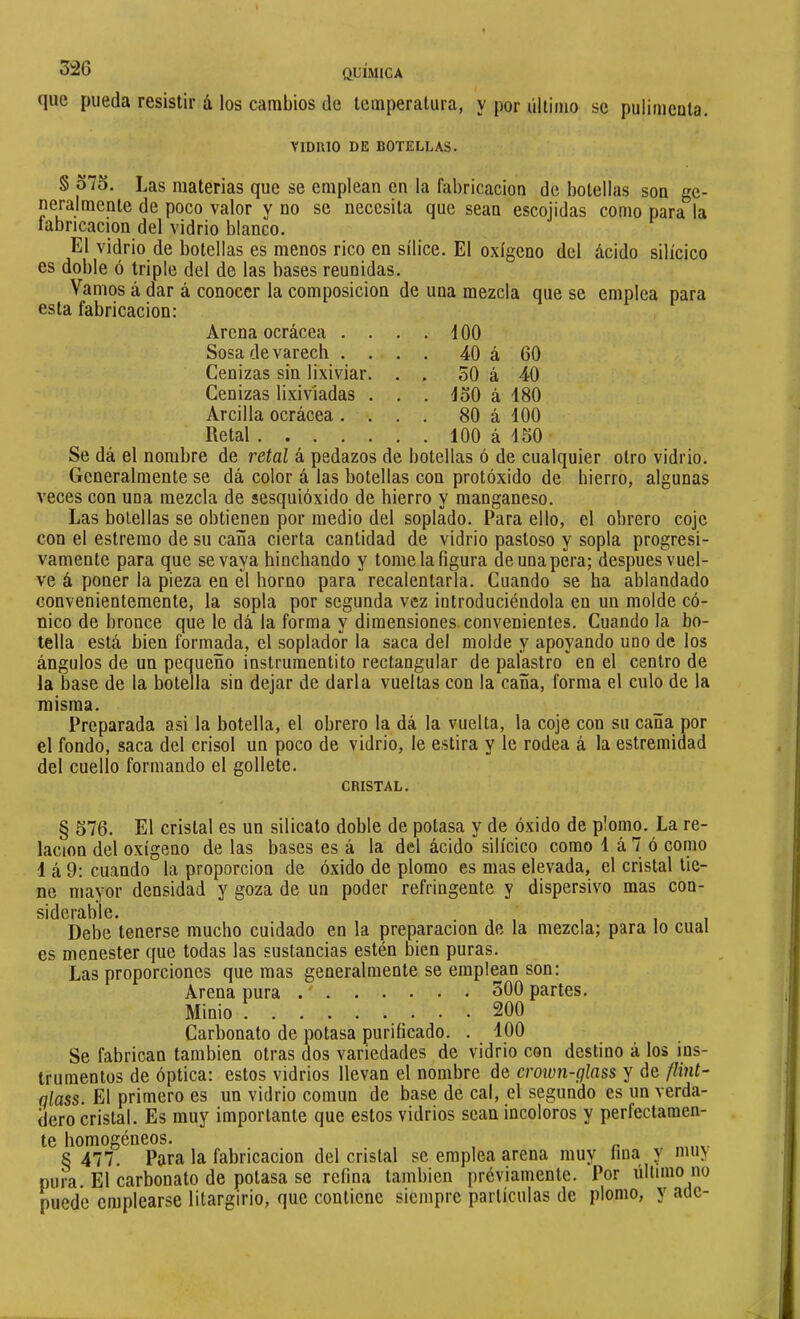 3áG QUÍMICA que pueda resistir á los cambios de temperatura, y por último se pulimenta. VIDRIO DE BOTELLAS. § o7o. Las materias que se emplean en la fabricación de botellas son ge- neralmente de poco valor y no se necesita que sean escojidas como para la fabricación del vidrio blanco. El vidrio de botellas es menos rico en sílice. El oxígeno del ácido silícico es doble ó triple del de las bases reunidas. Vamos á dar á conocer la composición de una mezcla que se emplea para esta fabricación: Arena ocrácea .... d 00 Sosa de varech .... 40 á 60 Cenizas sin lixiviar. . . 50 á 40 Cenizas lixiviadas . . . dSO à 180 Arcilla ocrácea .... 80 á 100 Retal 100 à 150 Se dá el nombre de retal á pedazos de botellas ó de cualquier otro vidrio. Generalmente se dá color á las botellas con protóxido de hierro, algunas veces con una mezcla de sesquióxido de hierro y manganeso. Las botellas se obtienen por medio del soplado. Para ello, el obrero cojo con el estrerao de su caña cierta cantidad de vidrio pastoso y sopla progresi- vamente para que se vaya hinchando y tome la figura de una pera; después vuel- ve á poner la pieza en él horno para recalentarla. Cuando se ha ablandado convenientemente, la sopla por segunda vez introduciéndola en un molde có- nico de bronce que le dá la forma y dimensiones convenientes. Cuando la bo- tella está bien formada, el soplador la saca del molde y apoyando uno de los ángulos de un pequeño instrumentito rectangular de palastro en el centro de la base de la botella sin dejar de darla vueltas con la caña, forma el culo de la misma. Preparada asi la botella, el obrero la dá la vuelta, la coje con su cana por el fondo, saca del crisol un poco de vidrio, le estira y le rodea á la estremidad del cuello formando el gollete. CRISTAL. § 576. El cristal es un silicato doble de potasa y de óxido de plomo. La re- lación del oxígeno de las bases es á la del ácido’ silícico como 1 á 7 ó como 1 á 9: cuando la proporción de óxido de plomo es mas elevada, el cristal tie- ne mayor densidad y goza de un poder réfringente y dispersivo mas con- siderable. Debe tenerse mucho cuidado en la preparación de la mezcla; para lo cual es menester que todas las sustancias estén bien puras. Las proporciones que mas generalmente se emplean son: Arena pura . ' 300 partes. Minio 200 Carbonato de potasa purificado. . 100 Se fabrican también otras dos variedades de vidrio con destino á los ins- trumentos de óptica: estos vidrios llevan el nombre de croion-glass y de flint- qlass. El primero es un vidrio común de base de cal, el segundo es un verda- dero cristal. Es muy importante que estos vidrios sean incoloros y perfectamen- te homogéneos. 8 477. Para la fabricación del cristal se emplea arena muy fina y muj pura. El carbonato de potasa se refina también préviamente. Por último no puede emplearse litargirio, que contiene siempre partículas de plomo, y ade-