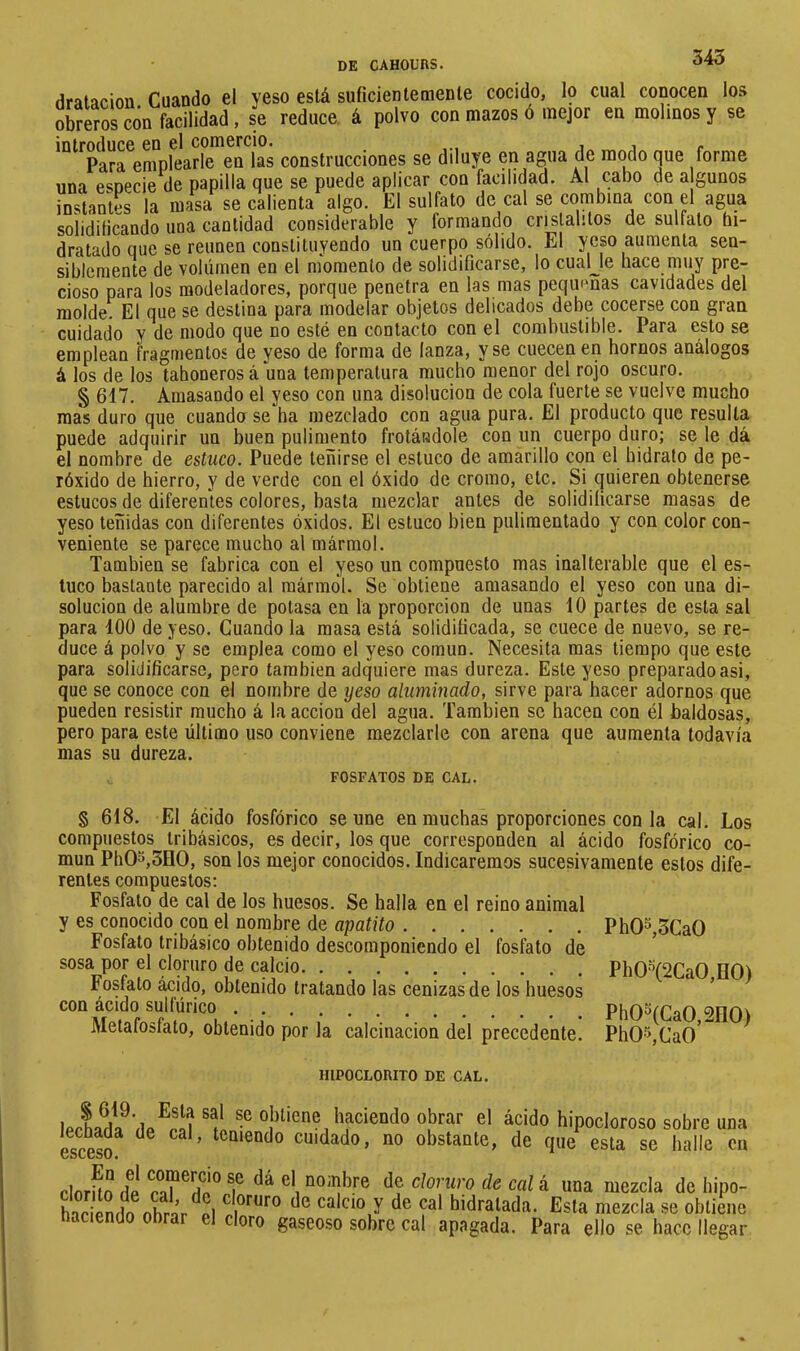 dralacion Cuando el yeso está suficiente mente cocido, lo cual conocen los obreros c¿n facilidad, se reduce, á polvo con mazos ó mejor en molinos y se introflucG GO g1 coniGrcio. . . Para emplearle en las construcciones se diluye en agua de modo que forme una especie de papilla que se puede aplicar con facilidad. Al cabo de a gunos instantes la masa se calienta algo. El sulfato de cal se combinaL con el agua solidificando una cantidad considerable y formando crislabtos de sulfato hi- dratado que se reúnen constituyendo un cuerpo sólido. El yeso aumenta sen- siblemente de volúmen en el momento de solidificarse, lo cualje hace muy pre- cioso para los modeladores, porque penetra en las mas peqiumas cavidades del molde. El que se destina para modelar objetos delicados debe cocerse con gran cuidado Y de modo que no esté en contacto con el combustible. Para esto se emplean fragmentos de yeso de forma de lanza, y se cuecen en hornos análogos á los de los tahoneros á una temperatura mucho menor del rojo oscuro. § 617. Amasando el yeso con una disolución de cola fuerte se vuelve mucho mas duro que cuando se ha mezclado con agua pura. El producto que resulta puede adquirir un buen pulimento frotándole con un cuerpo duro; se le dá el nombre de estuco. Puede teñirse el estuco de amarillo con el hidrato de pe- róxido de hierro, y de verde con el óxido de cromo, etc. Si quieren obtenerse estucos de diferentes colores, basta mezclar antes de solidificarse masas de yeso teñidas con diferentes óxidos. El estuco bien pulimentado y con color con- veniente se parece mucho al mármol. También se fabrica con el yeso un compuesto mas inalterable que el es- tuco bastante parecido al mármol. Se obtiene amasando el yeso con una di- solución de alumbre de potasa en la proporción de unas 10 partes de esta sal para 100 de yeso. Cuando la masa está solidificada, se cuece de nuevo, se re- duce á polvo y se emplea como el yeso común. Necesita mas tiempo que este para solidificarse, pero también adquiere mas dureza. Este yeso preparado asi, que se conoce con el nombre de yeso aluminado, sirve para hacer adornos que pueden resistir mucho á la acción del agua. También se hacen con él baldosas, pero para este último uso conviene mezclarle con arena que aumenta todavía mas su dureza. FOSFATOS DE CAL. § 618. El ácido fosfórico se une en muchas proporciones con la cal. Los compuestos tribásicos, es decir, los que corresponden al ácido fosfórico co- mún PhOo,3HO, son los mejor conocidos. Indicaremos sucesivamente estos dife- rentes compuestos; Fosfato de cal de los huesos. Se halla en el reino animal y es conocido con el nombre de apatito PhOS,3CaO Fosfato tribásico obtenido descomponiendo el fosfato de ^ sosa por el cloruro de calcio PhO'^(2CaO,HO) rostato acido, obtenido tratando las cenizas de los huesos con ácido suiïürico Ph05(Ca0,2n0) luetaloslato, obtenido por la calcinación del precedente.  Ph05,Ca0 HIPOCLORITO DE CAL. haciendo obrar el ácido hipocloroso sobre una esceso ^ ’ teniendo cuidado, no obstante, de que esta se halle en dnrhn rfi f ^ mezcla de hipo- hnripriífn nhrnr p1 calcio V de Cal hidratada. Esta mezcla se obtiene haciendo obrar el cloro gaseoso sobre cal apagada. Para ello se hace llegar