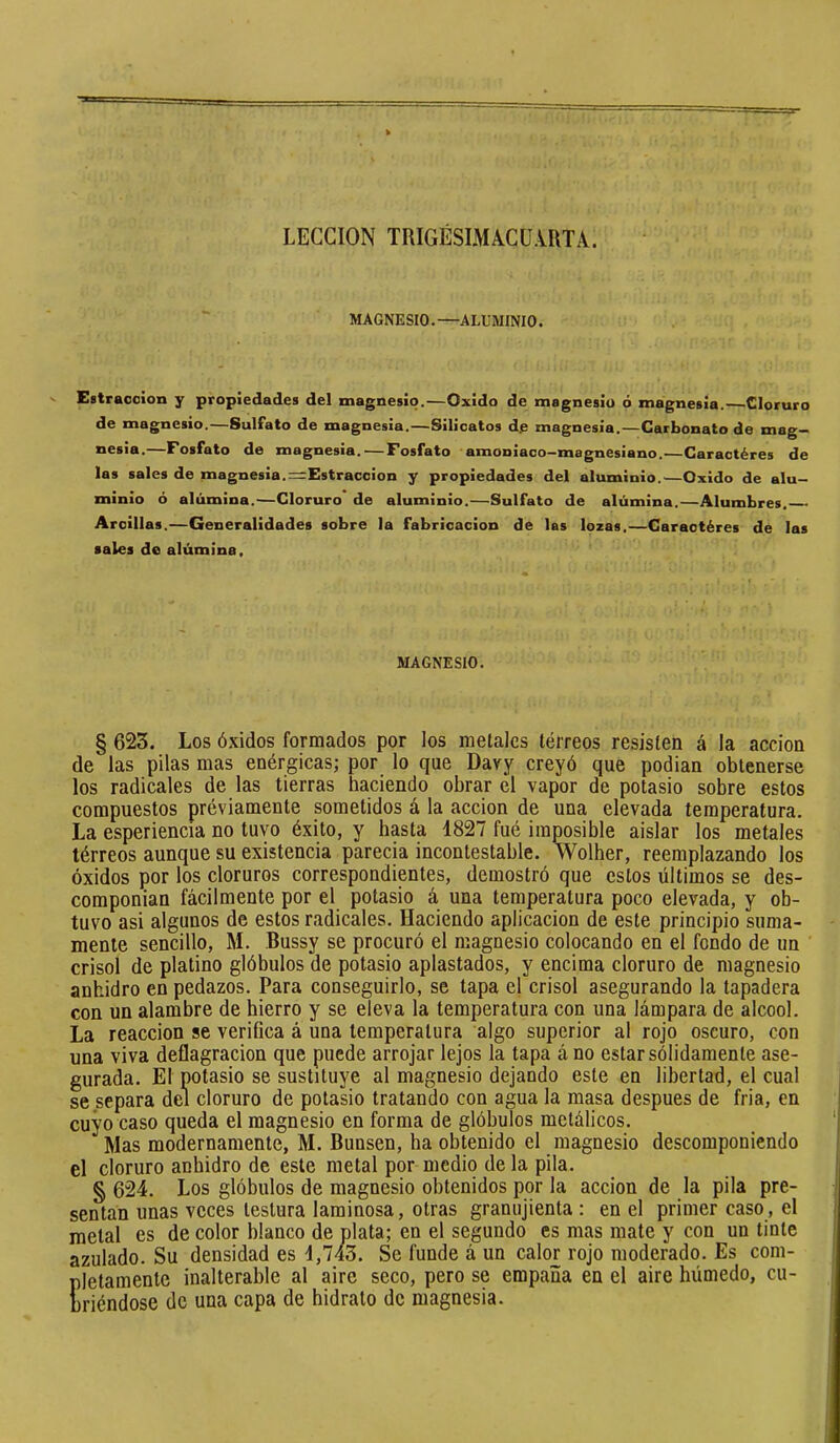 LECCION TRIGESIMlCüiRTA. MAGNESIO.—ALUMINIO. Eatraccion y propiedades de! magnesio.—Oxido de magnesio ó magnesia. ^Cloruro de magnesio.—Sulfato de magnesia.—Silicatos de magnesia.—Carbonato de mag- nesia.—Fosfato de magnesia. — Fosfato amoniaco-magnesiano.—Caractères de las sales de magnesia.=Estraccion y propiedades del aluminio.—Oxido de alu- minio ó alúmina.—Cloruro de aluminio.—Sulfato de alúmina.—Alumbres. Arcillas.—Generalidades sobre la fabricación de las lozas.—Caractères de las sales de alúmina. MAGNESIO. § 623. Los Óxidos formados por los metales tórreos resisten á la acción de las pilas mas enérgicas; por lo que Dary creyó que podian obtenerse los radicales de las tierras haciendo obrar el vapor de potasio sobre estos compuestos préviamente sometidos á la acción de una elevada temperatura. La esperiencia no tuvo éxito, y hasta 4827 fué imposible aislar los metales tórreos aunque su existencia parecia incontestable. Wolher, reemplazando los óxidos por los cloruros correspondientes, demostró que estos últimos se des- componían fácilmente por el potasio á una temperatura poco elevada, y ob- tuvo asi algunos de estos radicales. Haciendo aplicación de este principio suma- mente sencillo, M. Bussy se procuró el magnesio colocando en el fondo de un crisol de platino glóbulos de potasio aplastados, y encima cloruro de magnesio anhidro en pedazos. Para conseguirlo, se tapa el crisol asegurando la tapadera con un alambre de hierro y se eleva la temperatura con una lámpara de alcool. La reacción se verifica á una temperatura algo superior al rojo oscuro, con una viva deflagración que puede arrojar lejos la tapa á no estar sólidamente ase- gurada. El potasio se sustituye al magnesio dejando este en libertad, el cual se separa del cloruro de potasio tratando con agua la masa después de fria, en cuyo caso queda el magnesio en forma de glóbulos metálicos. Mas modernamente, M. Bunsen, ha obtenido el magnesio descomponiendo el cloruro anhidro de este metal por medio de la pila. § 624. Los glóbulos de magnesio obtenidos por la acción de la pila pre- sentan unas veces testura laminosa, otras granujienta : en el primer caso, el metal es de color blanco de plata; en el segundo es mas mate y con un tinte azulado. Su densidad es 4,743. Se funde á un calor rojo moderado. Es com- pletamente inalterable al aire seco, pero se empaña en el aire húmedo, cu- briéndose de una capa de hidrato de magnesia.