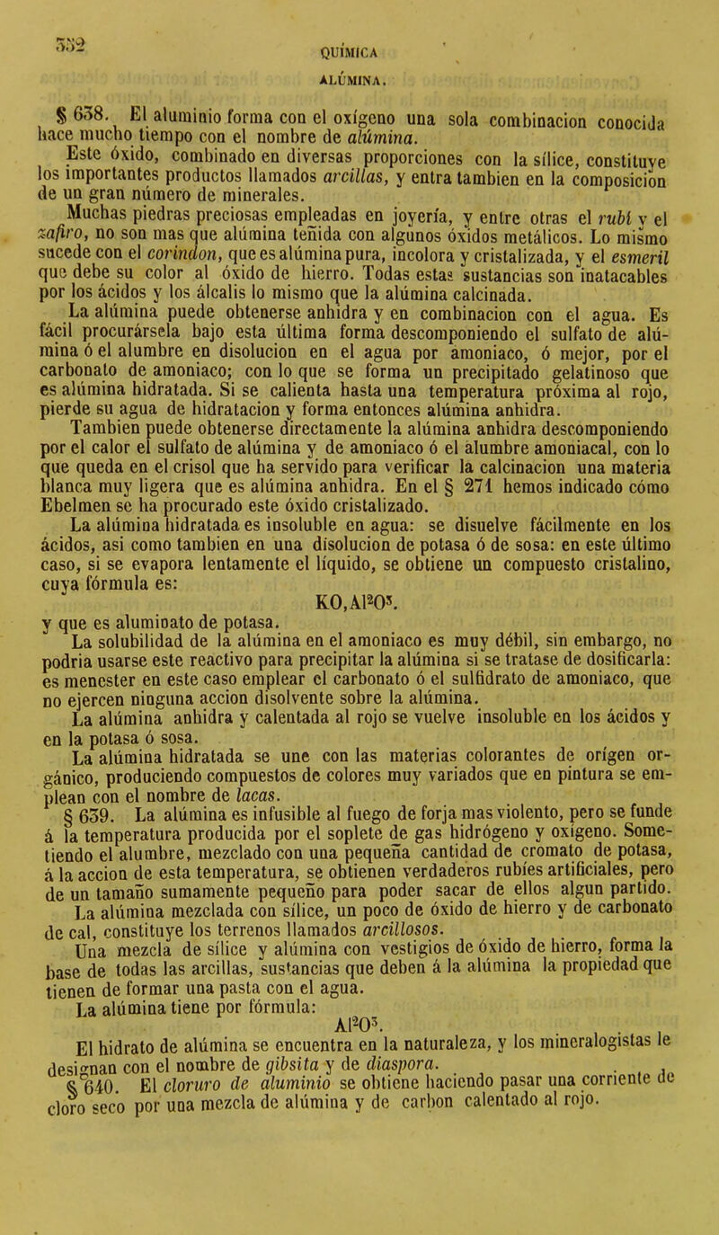 ALÚMINA. 0.)-í S638, El aluminio forma con el oxígeno una sola combinación conocida hace mucho tiempo con el nombre de alúmina. Este óxido, combinado en diversas proporciones con la sílice, constituye los importantes productos llamados arcillas, y entra también en la composición de un gran número de minerales. Muchas piedras preciosas empleadas en joyería, y entre otras el rubí v el zafiro, no son mas que alúmina teñida con algunos óxidos metálicos. Lo mismo sucede con el corindon, que es alúmina pura, incolora y cristalizada, y el esmeril que debe su color al óxido de hierro. Todas estas sustancias son inatacables por los ácidos y los álcalis lo mismo que la alúmina calcinada. La alúmina puede obtenerse anhidra y en combinación con el agua. Es fácil procurársela bajo esta última forma descomponiendo el sulfato de alú- mina ó el alumbre en disolución en el agua por amoniaco, ó mejor, por el carbonato de amoniaco; con lo que se forma un precipitado gelatinoso que es alúmina hidratada. Si se calienta hasta una temperatura próxima al rojo, pierde su agua de hidratacion y forma entonces alúmina anhidra. También puede obtenerse directamente la alúmina anhidra descomponiendo por el calor el sulfato de alúmina y de amoniaco ó el alumbre amoniacal, con lo que queda en el crisol que ha servido para verificar la calcinación una materia blanca muy ligera que es alúmina anhidra. En el § 271 hemos indicado cómo Ebelmen se ha procurado este óxido cristalizado. La alúmina hidratada es insoluble en agua: se disuelve fácilmente en los ácidos, asi como también en una disolución de potasa ó de sosa: en este último caso, si se evapora lentamente el líquido, se obtiene un compuesto cristalino, cuya fórmula es: K0,A1205. y que es alumioato de potasa. La solubilidad de la alúmina en el amoniaco es muy débil, sin embargo, no podria usarse este reactivo para precipitar la alúmina si se tratase de dosificarla: es menester en este caso emplear el carbonato ó el sulfidrato de amoniaco, que no ejercen ninguna acción disolvente sobre la alúmina. La alúmina anhidra y calentada al rojo se vuelve insoluble en los ácidos y en la potasa ó sosa. La alúmina hidratada se une con las materias colorantes de origen or- gánico, produciendo compuestos de colores muy variados que en pintura se em- plean con el nombre de lacas. § 639. La alúmina es infusible al fuego de forja mas violento, pero se funde á la temperatura producida por el soplete de gas hidrógeno y oxígeno. Some- tiendo el alumbre, mezclado con una pequeña cantidad de cromato de potasa, à la acción de esta temperatura, se obtienen verdaderos rubíes artificiales, pero de un tamaño sumamente pequeño para poder sacar de ellos algún partido. La alúmina mezclada con sílice, un poco de óxido de hierro y de carbonato de cal, constituye los terrenos llamados arcillosos. Una mezcla de sílice y alúmina con vestigios de óxido de hierro, forma la base de todas las arcillas, sustancias que deben á la alúmina la propiedad que tienen de formar una pasta con el agua. La alúmina tiene por fórmula: Al^O^. . El hidrato de alúmina se encuentra en la naturaleza, y los mineralogistas le desio’nan con el nombre de gibsita y de diaspora. . El cloruro de aluminio se obtiene haciendo pasar una corriente iie cloro seco por una mezcla de alúmina y de carbon calentado al rojo.