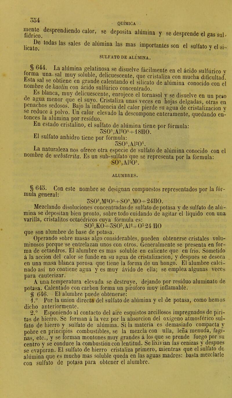 r>í)4 QUÍMICA «'«pos'l'i alúmina y se desprende el gas snl- lical^^ alúmina las mas importanles son el sulfato y el si- SULFATO DE ALUMINA. i gelatinosa se disuelve fácilmente en el ácido sulfúrico v - delicuescente, que cristaliza con mucha dificultad: nnmhp^ T grande calentando el silicato de alúmina conocido con el °o*^bre de kaolin con acido sulfúrico concentrado. s blanca, muy delicuescente, enrojece el tornasol y se disuelve en un peso raenor que el suyo. Cristaliza unas veces en hojas delgadas, otras en penachos sedosos. Bajo la influencia del calor pierde su agua de cristalización y se reduce a polvo. Un calor elevado la descompone enteramente, quedando en- tonces la alumina por residuo. En estado cristalino, el sulfato de alúmina tiene por fórmula: . 3S0%A120^+18H0. El sulfato anhidro tiene por fórmula: 3S0^àP-0^ Ea naturaleza nos ofrece otra especie de sulfato de alúmina conocido con el nombre de ivebsterita. Es un sub-sulfato que se representa por la fórmula: SO%A120^ ALUMBRES. § 645. Con este nombre se designan compuestos representados por la fór- mula general: 3S0^M205^-S0^M0-f^24H0. Mezclando disoluciones concentradas de sulfato de potasa y de sulfato de alú- mina se depositan bien pronto, sobre todo cuidando de agitar el líquido con una varilla, cristalitos octaédricos cuva fórmula es: S0•^K0:-oS0^AP+0524 HO que son alumbre de base de potasa. Operando sobre masas algo considerables, pueden obtenerse cristales volu- minosos porque se entrelazan unos con otros. Generalmente se presenta en for- ma de octaedros. El alumbre es mas soluble en caliente que en frió. Sometido á la acción del calor se funde en su agua de cristalización, y después se deseca en una masa blanca porosa que tiene la forma de un hongo. El alumbre calci- nado así no contiene agua y es muy ávido de ella; se emplea algunas veces para cauterizar. A una temperatura elevada se destruye, dejando por residuo aluminato de potasa. Calentado con carbon forma un piróforo muy inflamable. § 646. El alumbre puede obtenerse: Por la union directa del sulfato de alúmina y el de potasa, como hemos dicho anteriormente. 2.° Esponiendo al contacto del aire esquistos arcillosos impregnados de piri- tas de hierro. Se forman á la vez por la absorción del oxígeno atmosférico sul- fato de hierro y sulfato de alúmina. Si la materia es demasiado compacta y pobre en principios combustibles, se la mezcla con ulla, leña menuda, fagi- nas, etc., y se torman montones muy grandes á los que se prende fuego por su centro y se conduce la combustion con lentitud. Se lixivian las cenizas y después se evaporan. El sulfato de hierro cristaliza primero, mientras que el sulfato de alúmina que es mucho mas soluble queda en las aguas madres: basta mezclarle con sulfato de potasa para obtener el alumbre.