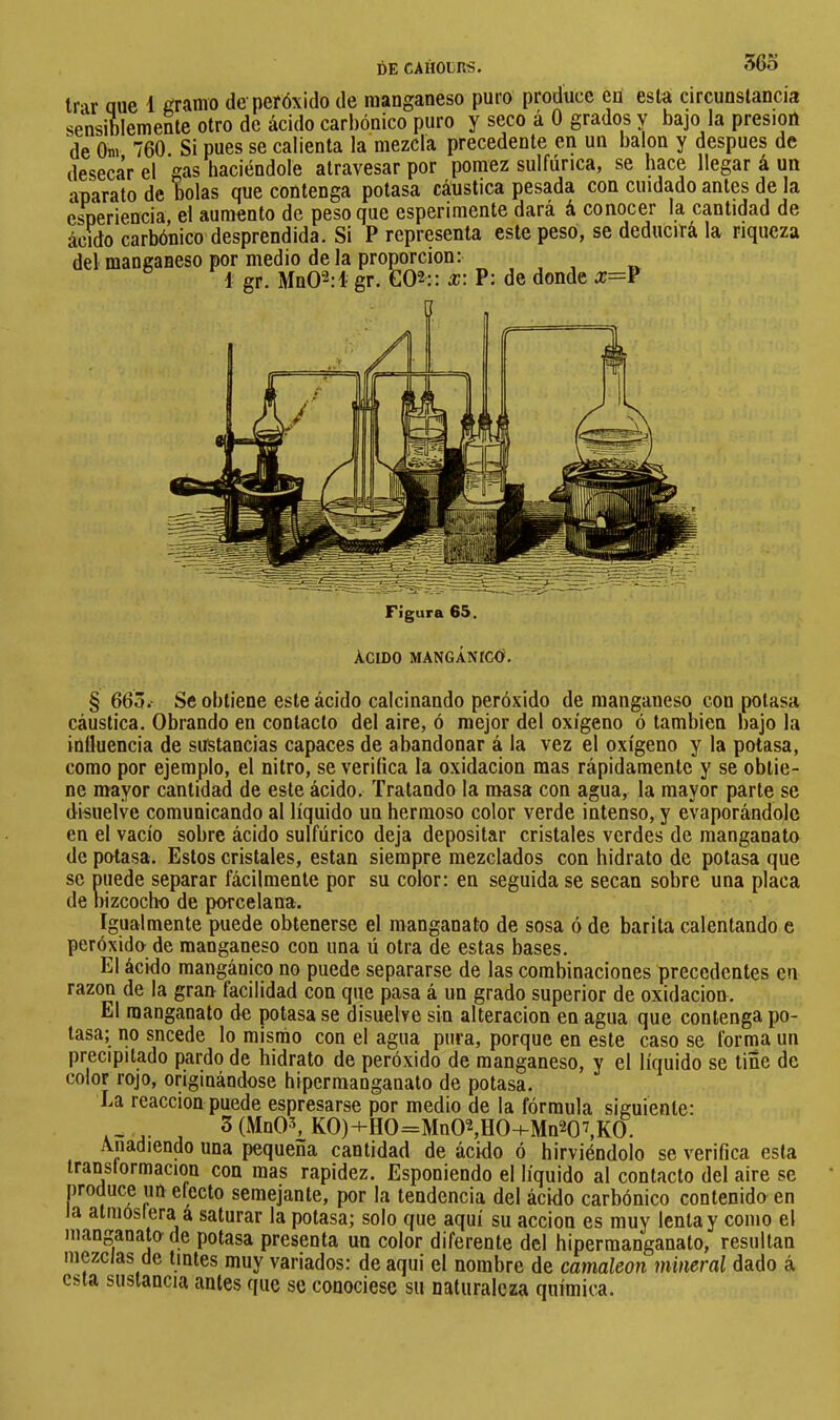 36o tr ir aue i ¿ramo de peróxido de manganeso puro produce en esta circunstancia sensiblemente otro de ácido carbónico puro y seco á 0 grados y bajo la presión de Onv 760 Si pues se calienta la mezcla precedente en un balón y después de desecar el gas haciéndole atravesar por pómez sulfúrica, se hace llegar á un aparato de bolas que contenga potasa cáustica pesada con cuidado antes de la esperiencia, el aumento de peso que esperimente dará á conocer la cantidad de ácido carbónico desprendida. Si P representa este peso, se deducirá la riqueza del manganeso por medio déla proporción: 1 gr. Mn02:i gr. GQ2:: æ: P; de donde x=V Figura 65. Acido mangániccí. § 66Ô.- Se obtiene este ácido calcinando peróxido de manganeso con potasa cáustica. Obrando en contacto del aire, ó mejor del oxígeno ó también bajo la influencia de sustancias capaces de abandonar á la vez el oxígeno y la potasa, como por ejemplo, el nitro, se verifica la oxidación mas rápidamente y se obtie- ne mayor cantidad de este ácido. Tratando la masa con agua, la mayor parte se disuelve comunicando al líquido un hermoso color verde intenso, y evaporándole en el vacío sobre ácido sulfúrico deja depositar cristales verdes de manganato de potasa. Estos cristales, están siempre mezclados con hidrato de potasa que so puede separar fácilmente por su color; en seguida se secan sobre una placa de bizcocho de porcelana. Igualmente puede obtenerse el manganato de sosa ó de barita calentando e peróxido de manganeso con una ú otra de estas bases. El ácido mangánico no puede separarse de las combinaciones precedentes en razón de la gran facilidad con que pasa á un grado superior de oxidación. El manganato de potasa se disuelve sin alteración en agua que contenga po- tasa; no sncede lo mismo con el agua pura, porque en este caso se fornia un precipitado pardo de hidrato de peróxido de manganeso, y el líquido se tiñe de color rojo, originándose hipermanganato de potasa. La reacción puede espresarse por medio de la fórmula siguiente: 3(MnO^ KO)+HO=MnO\HO-HMn207,KO. Añadiendo una pequeña cantidad de ácido ó hirviéndolo se verifica esta transformación con mas rapidez. Esponiendo el líquido al contacto del aire se produce un efecto semejante, por la tendencia del ácido carbónico contenido en la atmósfera á saturar la potasa; solo que aquí su acción es muy lenta y como el manganato de potasa presenta un color diferente del hipermanganato, resultan niezclas de tintes muy variados: de aqui el nombre de camaleón mineral dado á esta sustancia antes que se conociese su naturaleza química.