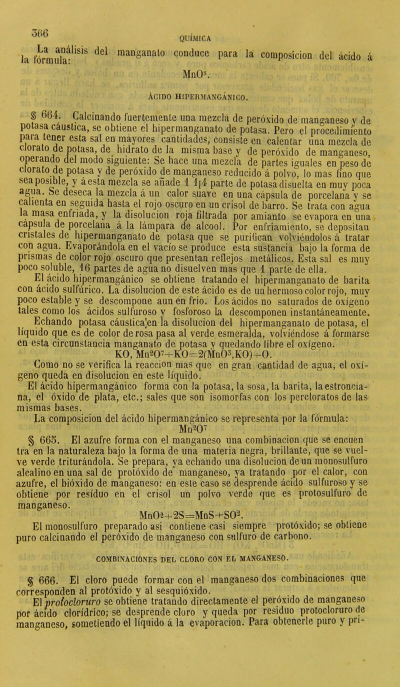 la fôrniulæ*'^*^ manganato conduce para la composición dcl ácido á MnO\ ACIDO HIPERMANGANICO. § fi64. Calcinando ruertcmenle una mezcla de peróxido de manganeso v de potasa cáustica, se obtiene cl hipermanganato de potasa. Pero el procedimiento para tener esta sal en mayores cantidades, consiste en calentar una mezcla de c oiato de potasa, de hidrato de la misma base y de peróxido de manganeso, operando del modo siguiente: Se hace una mezcla de partes iguales en peso de clorato de potasa y de peróxido de manganeso reducido á polvo, lo mas lino que sea posible, y áesta mezcla se añade 1 d[4 parte de potasa disuelta en muy poca agua. Se deseca la mezcla á un calor suave en una cápsula de porcelana y se calienta en seguida hasta el rojo oscuro en un crisol de barro. Se trata con agua la masa enfriada, y la disolución roja filtrada por amianto se evapora en una capsula de porcelana á la lámpara de alcool. Por enfriamiento, se depositan cristales de hipermanganato de jDotasa que se purifican volviéndolos á tratar con agua. Evaporándola en el vacío se produce esta sustancia bajo la forma de prismas de color rojo oscuro que presentan reflejos metálicos. Esta sal es muy poco soluble, 46 partes de agua no disuelven mas que 1 parte de ella. El ácido hiperraangánico se obtiene tratando el hipermanganato de barita con ácido sulfúrico. La disolución de este ácido es de un hermoso color rojo, muy poco estable y se descompone aun en frió. Los ácidos no saturados de oxígeno tales como los ácidos sulfuroso y fosforoso hi descomponen instantáneamente. Echando potasa cáustica]en la disolución del hipermanganato de potasa, el líquido que es de color de rosa pasa al verde esmeralda, volviéndose á formarse en esta circunstancia manganato de potasa y quedando libre el oxígeno. KO, Mn20'+K0=2(Mn03,K0)-i-0. Como no se verifica la reacción mas que en gran cantidad de agua, el oxí- geno queda en disolución en este líquido. El ácido hiperraangánico forma con la potasa, la sosa, la barita, laestroncia- na, el óxido de plata, etc.; sales que son isomorfas con los percloratos de las mismas bases. La composición del ácido hiperraangánico se representa por la fórmula: Mu^Of § 665. El azufre forma con el manganeso una combinación que se encuen tra en la naturaleza bajo la forma de una materia negra, brillante, que se vuel- ve verde triturándola. Se prepara, ya echando una disolución de un monosulfuro alcalino en una sal de protóxido de manganeso, ya tratando por el calor, con azufre, el bióxido de manganeso: en este caso se desprende ácido sulfuroso y se obtiene por residuo en el crisol un polvo verde que es protosulfuro de manganeso. Mn02-4-2S=MnS-i-S02. El monosulfuro preparado asi contiene casi siempre protóxido; se obtiene puro calcinando el peróxido de manganeso con sulfuro de carbono. COMBINACIONES DEL CLORO CON EL MANGANESO. § 666. El cloro puede formar con el manganeso dos combinaciones que corresponden al protóxido y al sesquióxido. El proiocloruro se obtiene tratando directamente el peróxido de manganeso por ácmo clorídrico; se desprende cloro y queda por residuo protocloruro de manganeso, sometiendo el líquido á la evaporación. Para obtenerle puro y pn-