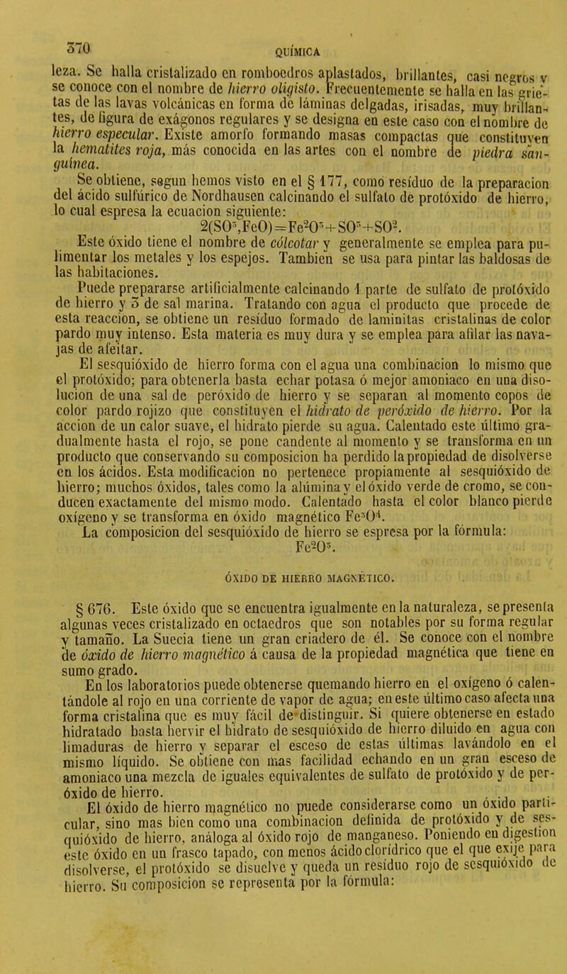 leza. Se halla cristalizado en romboedros aplastados, brillantes, casi negros v se conoce con el nombre de hierro oligisto. Frecuentemente se halla en las grie- tas de las lavas volcánicas en forma de láminas delgadas, ¡risadas, muy brillan- tes, de figura de exágonos regulares y se designa en este caso con el nombre de hierro especular. Existe amorfo formando masas compactas que constituven la hematites roja, más conocida en las artes con el nombre de piedra san- (juUiea. Se obtiene, según hemos visto en el § 177, como residuo de la preparación del ácido sulfúrico de Nordhausen calcinando el sulfato de protóxido de hierro, lo cual espresa la ecuación siguiente: 2(S0%Fe0)=Fe20M-S0^-i-S02. Este óxido tiene el nombre de cólcotar y generalmente se emplea para pu- limentar los metales y los espejos. También se usa para pintar las baldosas de las habitaciones. Puede prepararse artificialmente calcinando 1 parte de sulfato de protóxido de hierro ÿ 3 de sal marina. Tratando con agua el producto que procede de esta reacción, se obtiene un residuo formado de laminilas cristalinas de color pardo muy intenso. Esta materia es muy dura y se emplea para afilar las nava- jas de afeitar. El sesquióxido de hierro forma con el agua una combinación lo mismo que el protóxido; para obtenerla basta ecbar potasa ó mejor amoniaco en una diso- lución de una sal de peróxido de hierro y se separan al momento copos de color pardo rojizo que constituyen el hidrato de peróxido de hierro. Por la acción de un calor suave, el hidrato pierde su agua. Calentado este último gra- dualmente hasta el rojo, se pone candente al momento y se transforma en un producto que conservando su composición ha perdido la propiedad de disolverse en los ácidos. Esta modificación no pertenece propiamente al sesquióxido de hierro; muchos óxidos, tales como la alúmina y el óxido verde de cromo, se cou- ducen exactamente del mismo modo. Calentado hasta el color blanco pierde oxígeno y se transforma en óxido magnético Fe^Ü-^. La composición del sesquióxido de hierro se espresa por la fórmula: Fe^O^ ÓXIDO DE HIERRO MAGNÉTICO. § 676. Este óxido que se encuentra igualmente en la naturaleza, se presenta algunas veces cristalizado en octaedros que son notables por su forma regular y tamaño. La Suecia tiene un gran criadero de él. Se conoce con el nombre áe óxido de hierro magnético á causa de la propiedad magnética que tiene en sumo grado. En los laboratorios puede obtenerse quemando hierro en el oxigeno ó calen- tándole al rojo en una corriente de vapor de agua; en este último caso afecta una forma cristalina que es muy fácil de*distiogiúr. Si quiere obtenerse en estado hidratado basta hervir el hidrato de sesquióxido de hierro diluido en agua con limaduras de hierro y separar el esceso de estas últimas lavándolo en el mismo líquido. Se obtiene con mas facilidad echando en un gran esceso de amoniaco una mezcla de iguales equivalentes de sulfato de protóxido y de per- óxido de hierro. , El óxido de hierro magnético no puede considerarse como un oxido parii- cular, sino mas bien como una combinación definida de protóxido y de ses- quióxido de hierro, análoga al óxido rojo de manganeso. Poniendo en digestion este óxido en un frasco tapado, con menos ácido clorídrico que el que exije para disolverse, el protóxido se disuelve y queda un residuo rojo de sesquióxido de hierro. Su composición se representa por la fórmula: