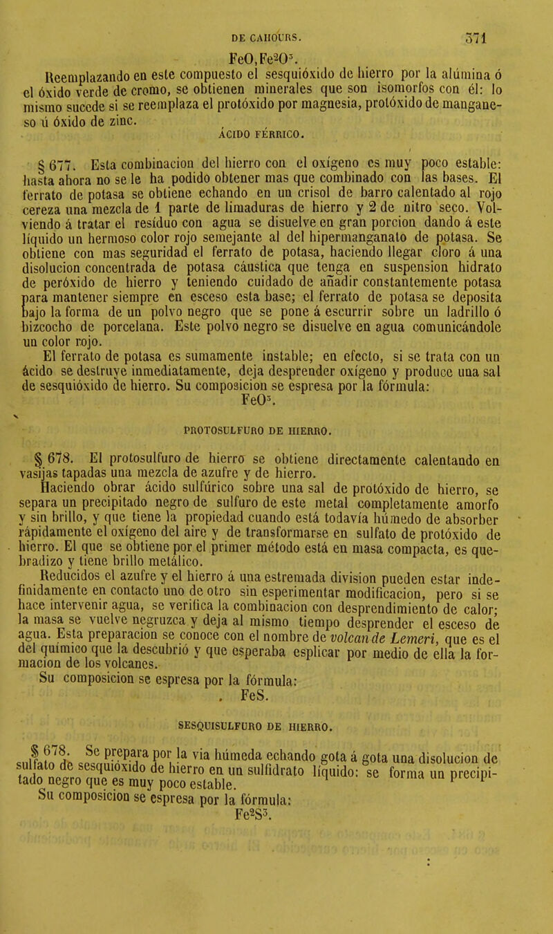 FeO.Fe^O^ Ueeaiplazando en eslc compuesto el sesquióxido de hierro por la alúmina ó el óxido verde de cromo, se obtienen minerales que son isomorfos con él: lo mismo sucede si se reemplaza el protóxido por magnesia, prolóxido de mangane- so ú óxido de zinc. ACIDO FÉRRICO. § 677. Esta combinación del hierro con el oxígeno es muy poco estable: hasta ahora no se le ha podido obtener mas que combinado con las bases. El l'errato de potasa se obtiene echando en un crisol de barro calentado al rojo cereza una mezcla de 1 parte de limaduras de hierro y 2 de nitro seco. Vol- viendo á tratar el residuo con agua se disuelve en gran porción dando á este líquido un hermoso color rojo semejante al del hipermanganato de pptasa. Se obtiene con mas seguridad el ferrato de potasa, haciendo llegar cloro á una disolución concentrada de potasa cáustica que tenga en suspension hidrato de peróxido de hierro y teniendo cuidado de añadir constantemente potasa lara mantener siempre en esceso esta base; el ferrato de potasa se deposita )ajo la forma de un polvo negro que se pone á escurrir sobre un ladrillo ó lizcocho de porcelana. Este polvo negro se disuelve en agua comunicándole un color rojo. El ferrato de potasa es sumamente instable; en efecto, si se trata con un ácido se destruye inmediatamente, deja desprender oxígeno y produce una sal de sesquióxido de hierro. Su composición se espresa por la fórmula: FeO^ PROTOSULFURO DE HIERRO. § 678. El protosulfuro de hierro se obtiene directamente calentando en vasijas tapadas una mezcla de azufre y de hierro. Haciendo obrar ácido sulfúrico sobre una sal de protóxido de hierro, se separa un precipitado negro de sulfuro de este metal completamente amorfo y sin brillo, y que tiene la propiedad cuando está todavía húmedo de absorber rápidamente el oxígeno del aire y de transformarse en sulfato de protóxido de hierro. El que se obtiene por el primer método está en masa compacta, es que- bradizo y tiene brillo metálico. Reducidos el azufre y el hierro á una estremada division pueden estar inde- finidamente en contacto uno de otro sin esperimentar modificación, pero si se hace intervenir agua, se verifica la combinación con desprendimiento de calor; la masa se vuelve negruzca y deja al mismo tiempo desprender el esceso de agua. Esta preparación se conoce con el nombre de volcciii ds Lcmcri, que es el del químico que a descubrió y que esperaba esplicar por medio de ella la for- mación de los volcanes. Su composición se espresa por la fórmula: . FeS. SESQUISULFÜRO DE HIERRO. o. if prepara por la via húmeda echando gota á gota una disolución de sulfato de sesquioxido de hierro en un sulfidrato líquido: se forma un precipi- tado negro que es muy poco estable. ‘ ^ Su composición se espresa por la fórmula: Fe^S3.