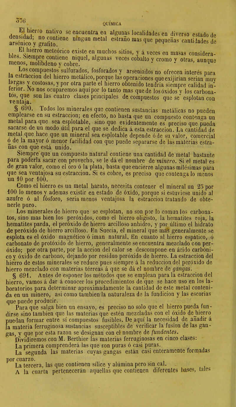 570 QUIMICA El hierro naiivo se eocuealra eo algunas localidades en diverso estado de no contiene ningún metal estraño mas que pequeñas cantidades de densidad; arsénico y grafito. El hierro meteórico existe en muchos sitios, y á veces en masas considera- n algunas veces cobalto y cromo y otras, aunque menos, mohbdeno y cobre. ^ Los compuestos sulfurados, fosforados y arseniados no ofrecen interés para la estraccion del hierro metálico, porque las operaciones queexijirian serian muy largas v costosas, y por otra parte el hierro obtenido tendria siempre calidad in- terior. iNo nos ocuparemos aquí por lo tanto mas quede los óxidos y los carbona- tos, que son las cuatro clases principales de compuestos que se esplotan con § 690. Todos los minerales que contienen sustancias metálicas no pueden emplearse en su estraccion; en efecto, no basta que un compuesto contenga un metal para que sea esplotable, sino que evidentemente es preciso que pueda sacarse de un modo útil para el que se dedica á esta estraccion. La cantidad de metal que hace que un mineral sea esplotable depende ó de su valor, comercial ó de la mayor ó menor facilidad con que puede separarse de las materias estra- DÍas con que está unido. Siempre que un compuesto natural contiene una cantidad de metal bastante para poderla sacar con provecho, se le dá el nombre de minero. Si el metal es de gran valor, como el oro ó la plata, basta que encierre algunas milésimas para que sea ventajosa su estraccion. Si es cobre, es preciso que contenga lo menos un 10 por 100. Como el hierro es un metal barato, necesita contener el mineral un 2o por 100 lo menos y ademas existir en estado de óxido, porque si estuviese unido al azufre ó al fósforo, seria menos ventajosa la estraccion tratando de obte- nerle puro. Los minerales de hierro que se esplotan, no son por lo común los carbona- tes, sino mas bien los peróxidos, como el hierro oligisto, la hematites roja, la hematites parda, el peróxido de hierro arcilloso anhidro, y por último el hidrato de peróxido de hierro arcilloso. En Suecia, el mineral que mas generalmente se espióla es el óxido magnético ó imán natural. En cuanto al hierro espático, ó carbonato de protóxido de hierro, generalmente se encuentra mezclado con per- óxido; por otra parte, por la acción del calor se descompone en ácido carbóni- co y óxido de carbono, dejando por residuo peróxido de hierro. La estraccion del hierro de estos minerales se reduce pues siempre á la reducción del peróxido de hierro mezclado con materias térreas á que se dá el nombre de gangas. § 691. Antes de esponer los métodos que se emplean para la estraccion del hierro, vamos á dar á conocer los procedimientos de que se hace uso en los la- boratorios para determinar aproximadamente la cantidad de este metal conteni- da en un minero, asi como también la naturaleza de la fundición y las escorias que puede producir. Para que salga bien un ensayo, es preciso no solo que el hierro pueda fun- dirse sino también que las materias que estén mezcladas con el óxido dejiierrq puedan formar entre sí compuestos fusibles. De aquí la necesidad de añadir á la materia ferruginosa sustancias susceptibles de verificar la fusion de las gan- gas, y que por esta razón se designan con el nombre de fundentes. Dividiremos con M. Berthier las materias ferruginosas en cinco clases: La primera comprenderá las que son puras ó casi puras. La segunda las materias cuyas gangas están casi enteramente formadas por cuarzo. La tercera, las que contienen sílice y alúmina pero sin cal. A la cuarta pertenecerán aíjuellas que contienen diferentes bases, tales