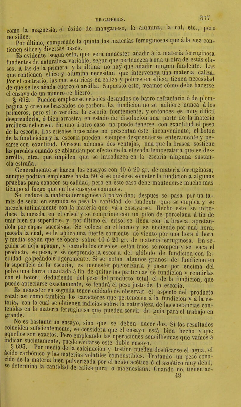 como I21 óxido do nicingfiiioso, Ici íilúmins, 1e ceI, 6tc., pero DO silice. • f Por último, comprende la quinta las materias ferruginosas que á la vez con- tienen sílice y diversas bases. _ , . • e Es evidente según esto, que será menester añadir a la materia terruginosa fundentes de naturaleza variable, según que pertenezca á una ú otra de estas cla- ses. A las de la primera y la última no hay que añadir ningún fundente. Las que contienen sílice y alumina necesitan que intervenga una materia caliza. Por el contrario, las que son ricas en caliza y pobres en sílice, tienen necesidad de que se les añada cuarzo ó arcilla. Supuesto esto, veamos cómo debe hacerse el ensavo de un minero ce hierro. § 692. Pueden emplearse crisoles desnudos de barro refractario o de plom- bagina y crisoles brascados de carbón. La fundición no se adhiere nunca á los primeros, pero sí lo verifica la escoria fuertemente, y entonces es muy dificil desprenderla, ó bien arrastra en estado de disolución una parte de la materia arcillosa del crisol. Kn uno ú otro caso no puede tenerse con exactitud el peso de la escoria. Los crisoles brascados no presentan este inconveniente, el boton de la fundicicion y la escoria pueden siempre desprenderse enteramente y pe- sarse con exactitud. Ofrecen ademas dos ventajas, una que la brasca sostiene las paredes cuando se ablandan por efecto de la elevada temperatura que se des- arrolla, otra, que impiden que se introduzca en la escoria ninguna sustan- cia estraña. Generalmente se hacen los ensayos con 10 ó 20 gr. de materia ferruginosa, aunque podrian emplearse hasta 50 si se quisiese someter la fundición á algunas pruebas para conocer su calidad; pero en este caso debe mantenerse mucho mas tiempo al fuego que en los ensayos comunes. Se reduce la materia ferruginosa á polvo fino; después se pasa por un ta- miz de seda: en seguida se pesa la cantidad de fundente que se emplea y se mezcla íntimamente con la materia que vá á ensayarse. Elecho esto se intro- duce la mezcla en el crisol y se comprime con uñ pilon de porcelana á fin de unir bien su superficie, y por último el crisol se llena con la brasca, apretán- dola por capas sucesivas. Se coloca en el horno y se enciende por una hora, pasada la cual, se le aplica una fuerte corriente de viento por una hora ú hora y media según que se opere sobre 10 ó 20 gr. de materia ferruginosa. En se- guida se deja apagar, y cuando los crisoles están frios se rompen y se saca el producto, se pesa, y se desprende la escoria del glóbulo de fundición con fa- cilidad golpeándole ligeramente. Si se notan algunos granos de fundición en la superficie de la escoria, es menester pulverizarla y pasar por encima del polvo una barra imantada á fin de quitar las partículas de fundición v reunirías con el boton; deduciendo del peso del producto total el de la funclicion, que puede apreciarse exactamente, se tendrá el peso justo de la escoria. Es menester en seguida tener cuidado de observar el aspecto del producto cotai: asi como también los caracteres que pertenecen á la fundición y á la es- toria, con jo cual se obtienen indicios sobre la naturaleza de las sustancias con- gTaS ^ ferruginosa que pueden servir de guia para el trabajo en No es bastante un ensayo, sino que se deben hacer dos. Si los resultados coinciden suficientemente, se considera que el ensayo está bien hecho y que exactos. Pero empleando las operaciones sencillísimas que vamos á evitarse este doble ensayo. 1 ■a'edio de la calcinación y tostion pueden dosificarse el agua, el S ^ V volátiles combustibles. Tratando urpeso^ono- dofprmilíl ífP^ '^erizada por el ácido acético ó el azoótico muv débil, se determina la cantidad de caliza pura ó niagnesiana. Cuando no tienen ac- 48