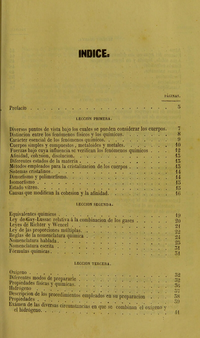 INDICE. PÁGINAS. Prefacio ^ LECCION PRIMERA. Diversos puntos de vista bajo los cuales se pueden considerar los cuerpos. 7 Distinción entre los fenómenos físicos y los químicos 8 Carácter esencial de los fenómenos químicos 9 Cuerpos simples y compuestos, metaloides y metales 40 Fuerzas bajo cuya influencia se verifican los”fenómenos químicos ... 42 Afinidad, cohésion, disolución 43 Diferentes estados de la materia 43 Métodos empleados para la cristalización de los cuerpos 43 Sistemas cristalinos 14 Dimorfismo y polimorfismo 44 Isomorfismo 15 Estado vitreo 15 Causas que modifican la cohésion y la afinidad 16 LECCION SEGUNDA. Equivalentes químicos 19 Ley de.Gay-Lussac relativa á la combinación de los gases 20 Leyes de Richter y Wencel 21 Ley de las proporciones múltiplas. 22 Reglas <le la nomenclatura química 24 Nomenclatura hablada 25 Nomenclatura escrita 51 Fórmulas químicas 54 LECCION TERCERA. Oxígeno Diferentes modos de prepararle !*.!!!!.'** Propiedades físicas y químicas. . Didrógeno PropiSes^^ procedimientos empleados en su prepliracion *^^dTidrógeno^^'^^^^^^ circunstancias en que se combinan eroxígeño 32 32 36 57 38 39 41