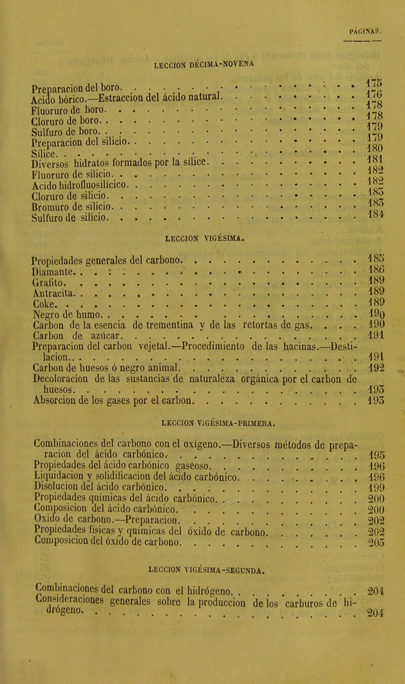 LECCION DÉCIMA-NOVENA Preparación del boro Acido bórico.—Estraccion del ácido natural Fluoruro de boro Cloruro de boro Sulfuro de boro. . Preparación del silicio Sílice Diversos hidratos formados por la sílice. Fluoruro de silicio Acido hidrofluosilícico Cloruro de silicio Bromuro de silicio. Sulfuro de silicio 175 176 178 178 179 179 180 181 182 182 185 185 184 LECCION VIGÉSIMA. Propiedades generales del carbono 185 Diamante. . . : ; 186 Grafito 189 Antracita 189 Coke Í89 Negro de humo 19q Carbon de la esencia de trementina y de las retortas de gas. . . . 190 Carbon de azúcar 191 Preparación del carbon vejetal.—Procedimiento de las hacinas.—Desti- lación 191 Carbon de huesos ó negro animal 192 Decoloración délas sustancias de naturaleza orgánica por el carbón de huesos 195 Absorción de los gases por el carbon. 195 LECCION VIGÉSIMA-PRIMERA. Combinaciones del carbono con el oxígeno.—Diversos métodos de prepa- ración del ácido carbónico.- . . . Propiedades del ácido carbónico gaseoso Liquidación y solidiñcacion del ácido carbónico. ........ Disolución del ácido carbónico Propiedades químicas del ácido carbónico !!.'!!! Composición del ácido carbónico Oxido de carbono.—Preparación Propiedades físicas y químicas del óxido de carbono. Composición del óxido de carbono 195 196 196 199 200 200 202 202 205 LECCION VIGÉSIMA-SEGUNDA. Combinaciones del carbono con el hidrógeno . . . ^°J®Ç®ciones generales sobre la producción de ¡os 'carburos de hi- 204 204