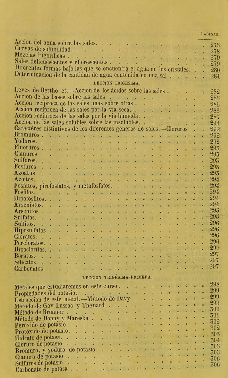 Acción del agua sobre las sales Curvas de solubilidad Mezclas frigoríficas Sales delicuescentes y eílorescentes . Diferentes formas bajo las que se encuentrg, el agua en los cristales. . Determinación de la cantidad de agua contenida en una sal . . . . LECCION TRIGÉSIMA. Leyes de Bertho et.—Acción de los ácidos sobre las sales Acción de las bases sobre las sales Acción recíproca de las sales unas sobre otras Acción recíproca ele las sales por la via seca Acción recíproca de las sales por la via húmeda Acción de las sales solubles sobre las insolubles Caractères distintivos de los diferentes géneros de sales.—Cloruros . . Bromuros Yoduros Fluoruros Cianuros Sulfuros Fosfuros : Azoatos Azoitos . Fosfatos, pirofosfatos, y metafosfatos Fosfitos Hipofosfitos Arseniatos Arsenitos Sulfatos Sulfitos . . . . Hiposulfatos . Cloratos Percloratos Hipocloritos Boratos.- Silicatos Carbonatos 275 278 279 279 280 281 282 285 286 286 287 291 292 292 292 293 293 293 293 293 294 294 294 294 294 295 295 296 296 296 296 297 297 297 297 LECCION TRIGESIMA-PRIMERA. Metales que estudiaremos en este curso. . Propiedades del potasio Estraccion de este metal.—Método de Davy Método de Gay-Lussac y Thenard . . . Método de Brunner Método de Donny y Mareska Peróxido de potasio Protóxido de potasio Hidrato de potasa Cloruro de potasio Bromuro, y yoduro de potasio .... Cianuro de potasio Sulfuros de potasio Carbonato de potasa 298 299 299 299 300 301 302 302 503 504 505 305 306 306