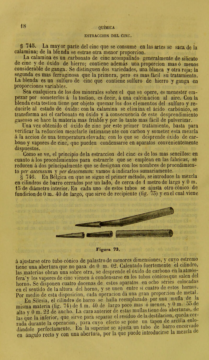 ESTRACCION DEL CINC. § 745. La mayor parte del clac que se consume en las artes se saca de ia calamina; de la blenda se estrae otra menor proporción. La calamina es un carbonato de cinc acompañado generalmente de silicato de cinc y de óxido de hierro; contiene además una proporción mas ó menos considerable de ganga. Se distinguen dos variedades, una blanca y otra roja; la segunda es mas ferruginosa que la primera, pero es mas fácil su tratamiento. La blenda es un sulfuro de cinc que contiene sulfuro de hierro y ganga en proporciones variables. Sea cualquiera de los dos minerales sobre el que se opere, es menester em- pezar por someterlos á la tostion, es decir, á una calcinación al aire. Con la blenda esta tostion tiene por objeto quemar los dos elementos del sulfuro y re- ducirle al estado de óxido: con la calamina se elimina el ácido carbónico, se transforma asi el carbonato en óxido y á consecuencia de este desprendimiento gaseoso se hace la materia mas friable y por lo tanto mas fácil de pulverizar. Una vez obtenido el óxido de zinc por este primer tratamiento, basta para verificar la reducción mezclarle intímame nte con carbon y someter esta mezcla á la acción de una temperatura elevada; con lo que se desprende óxido de car- bono y vapores de cinc, que pueden condensarse en aparatos convenientemente dispuestos. Gomo se ve, el principio déla estraccion del cinc es de los mas sencillos: en cuanto á los procedimientos para estraerle que se emplean en las fábricas, se reducen á dos principalmente que se designan con los nombres de procedimien- to per ascensum y per descensum: vamos á indicarlos sumariamente. § 746. En Bélgica en que se sigue el primer método, se introduce la mezcla en cilindros de barro cerrados por un lado, de cerca de 1 metro de largo y 0 m. 15 de diámetro interior. En cada uno de estos tubos se ajusta otro cónico de fundición de 0 m. 40 de largo, que sirve de recipiente (fig. 73) y en el cual viene á ajustarse otro tubo cónico de palastro de menores dimensiones, y cuyo estremo tiene una abertura que no pasa de 0 m. 02. Calentado Inertemente el cilindro, las.materias obran una sobre otra, se desprende el óxido de carbono en laatmos- fera'y los vapores de cinc vienen á condensarse en los tubos cónicos que salen del horno. Se disponen cuatro docenas de estos aparatos en ocho séries colocadas en el sentido de la altura del horno, y se unen entre sí cuatro de estos hornos. Por medio de esta disposición, cada operación dá una gran proporción de meta . Vn cilncin oi piiinrlrn rlf» hnrm sp halla reemolazado uor una mulla de la ■ wnT Figura 73.