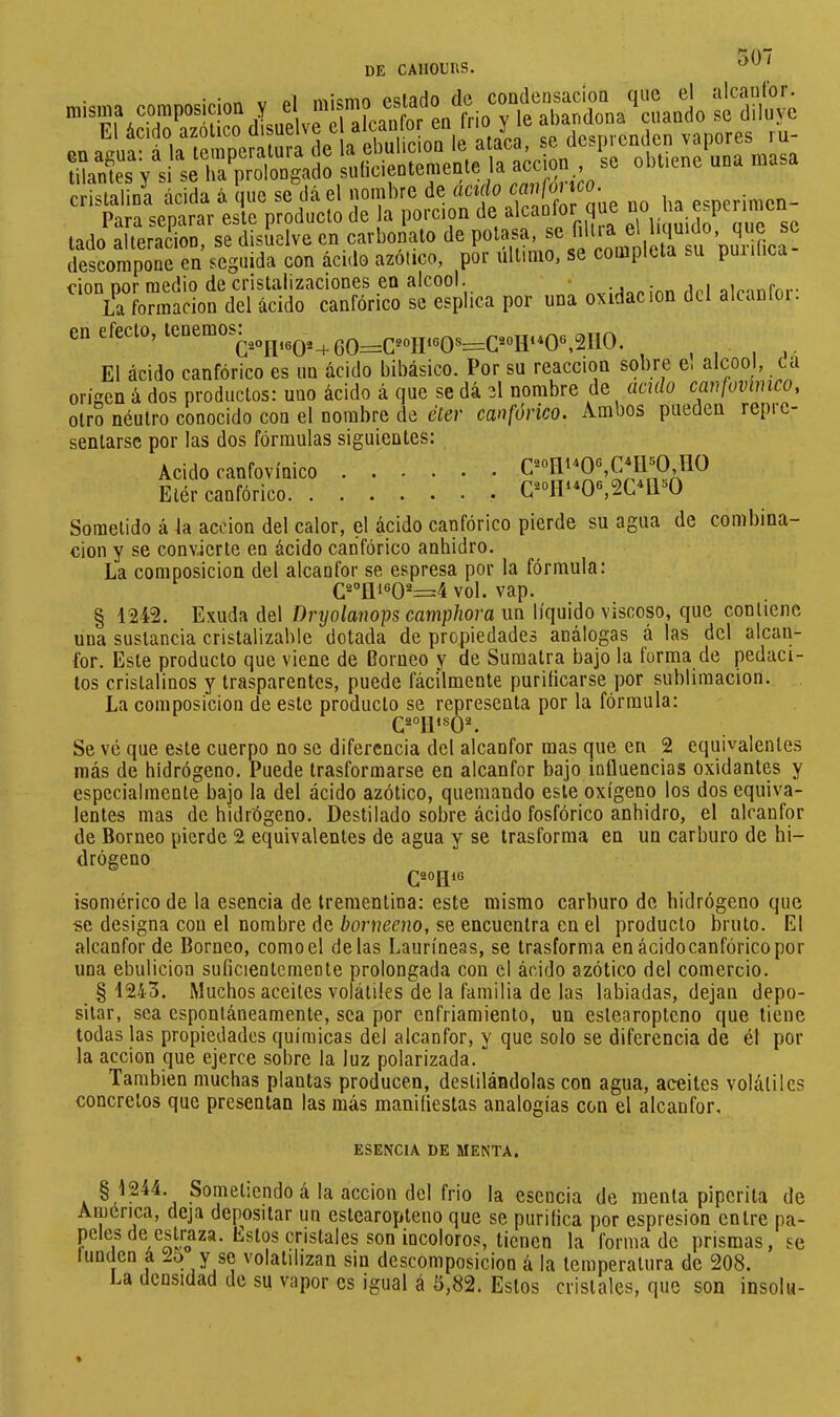 de CAllOEIlS. » VriolTe-abandona 'cuando su diluye onaguafà la“mperalura de la ebulición le ataca, se desprenden vapores^ ru- estado de condensación que el 507 alcauCor. tilantes Y si se ha prolongado suficientemente la cS^a acida á que sedá el nombre de ácido caiifm^o se obtiene una masa ha esperimen- r a separar-yte^roduclo de la porción de aleaeíor que no ha esp lado alleranou, se disuelve en carbonato de potasa, f descompone en seguida con ácido azotico, por ultimo, se completa puiiiica don por medio de cristalizaciones en alcool. * nvirtarinn dcl alcanfor- La formación del ácido canfórico se esplica por una oxidación dci aicanioi. dá en efecto, El ácido canfórico es un ácido bibásico. Por su reacción sobre e. alcool, origen á dos productos: uno ácido á que se dá el nombre de aculo cmfovímco, otro néutro conocido con el nombre de eícr canfórico. Ambos pueden repic- sentarsc por las dos fórmulas siguientes: Acido ranfovínico C®oni*0®,C*Il'’0,nO Elér canfórico O Sometido á la acción del calor, el ácido canfórico pierde su agua de combina- ción y se convierte en ácido canfórico anhidro. La composición del alcanfor se espresa por la fórmula: (^2ojji602—4vol. vap. § 1242. Exuda del Dryo/a?jops camp/iora un líquido viscoso, que contiene una sustancia cristalizable dotada de propiedades análogas á las dcl alcan- for. Este producto que viene de Corneo y de Sumatra bajo la forma de pedaci- los cristalinos y trasparentes, puede fácilmente purificarse por sublimación. La composición de este producto se representa por la fórmula: Se vé que este cuerpo no se diferencia del alcanfor mas que en 2 equivalentes más de hidrógeno. Puede trasformarse en alcanfor bajo influencias oxidantes y especialmente bajo la del ácido azótico, quemando este oxígeno los dos equiva- lentes mas de hidrógeno. Destilado sobre ácido fosfórico anhidro, el alcanfor de Borneo pierde 2 equivalentes de agua y se Irasforma en un carburo de hi- drógeno isomérico de la esencia de trementina: este mismo carburo de hidrógeno que se designa con el nombre de borneeno, se encuentra en el producto bruto. El alcanfor de Borneo, como el délas Lauríneas, se trasforma en ácidocanfóricopor una ebulición suficientemente prolongada con el ácido azótico del comercio. §4243. Muchos aceites volátiles de la familia de las labiadas, dejan depo- sitar, sea espontáneamente, sea por enfriamiento, un estearopteno que tiene todas las propiedades químicas del alcanfor, y que solo se diferencia de él pol- la acción que ejerce sobre la luz polarizada. También muchas plantas producen, destilándolas con agua, aceites volátiles concretos que presentan las más manifiestas analogías con el alcanfor. ESENCIA DE MENTA. §1244. Sometiendo á la acción del frió la esencia de menta piperita de America, deja depositar un estearopteno que se purifica por espresion entre pa- peles de estraza. Estos cristales son incoloros, tienen la forma de prismas, se tunden á -5 Y so volatilizan sin descomposición á la temperatura de 208. La densidad de su vapor es igual á 5,82. Estos cristales, que son insolu-