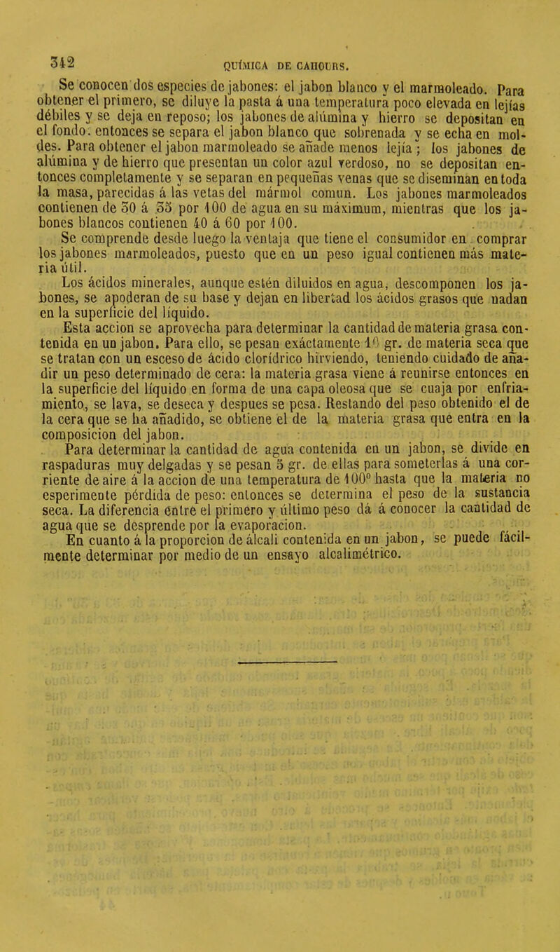 34-2 QUÍMICA DE CAIIOUnS. Se conocen dos especies de jabones; el jabón blanco y el marmoleado. Para obtener el primero, se diluye ía pasta á una temperatura poco elevada en lejías débiles y se deja en reposo; los jabones de alúmina y hierro se depositan en el fondo; entonces se separa el jabón blanco que sobrenada y se echa en mol- des. Para obtener el jabón marmoleado se añade menos lejía”; los jabones de alúmina y de hierro que presentan un color azul verdoso, no se depositan en- tonces completamente y se separan en pequeñas venas que se diseminan en toda la rnasa, parecidas á las vetas del mármol común. Los jabones marmoleados contienen de 30 á 33 por 100 de agua en su máximum, mientras que los ja- bones blancos contienen 40 á 60 por 100. Se comprende desde luego la ventaja que tiene el consumidor en. comprar los jabones marmoleados, puesto que en un peso igual contienen más mate- ria útil. Los ácidos minerales, aunque estén diluidos en agua, descomponen los ja- bones, se apoderan de su base y dejan en libertad los ácidos grasos que nadan en la superficie del líquido. Esta acción se aprovecha para determinar la cantidad de materia grasa con- tenida en un jabón. Para ello, se pesan exáctarnente 46 gr. de materia seca que se tratan con un esceso de ácido clorídrico hirviendo, teniendo cuidado de aña- dir un peso determinado de cera; la materia grasa viene á reunirse entonces en la superficie del líquido en forma de una capa oleosa que se cuaja por enfria- miento, se lava, se deseca y después se pesa. Restando del peso obtenido el de la cera que se ha añadido, se obtiene el de la materia grasa que entra en la composición del jabón. Para determinarla cantidad de agua contenida en un jabón, se divide en raspaduras muy delgadas y se pesan 5 gr. de ellas para someterlas á una cor- riente de aire á la acción de una temperatura de 100“ hasta que la materia no esperimente pérdida de peso; entonces se determina el peso de la sustancia seca. La diferencia entre el primero y último peso dá á conocer la cantidad de agua que se desprende por la evaporación. En cuanto á la proporción de álcali contenida en un jabón, se puede fácil- mente determinar por medio de un ensayo alcalimétrico.